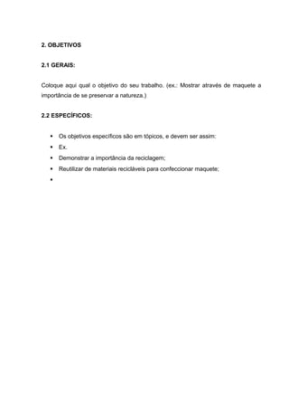 2. OBJETIVOS
2.1 GERAIS:
Coloque aqui qual o objetivo do seu trabalho. (ex.: Mostrar através de maquete a
importância de se preservar a natureza.)
2.2 ESPECÍFICOS:
 Os objetivos específicos são em tópicos, e devem ser assim:
 Ex.
 Demonstrar a importância da reciclagem;
 Reutilizar de materiais recicláveis para confeccionar maquete;

 