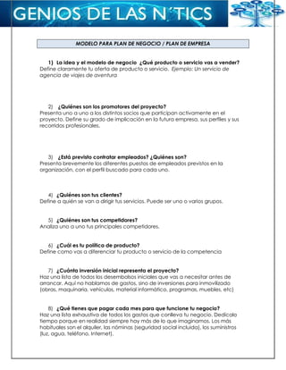 MODELO PARA PLAN DE NEGOCIO / PLAN DE EMPRESA
1) La idea y el modelo de negocio ¿Qué producto o servicio vas a vender?
Define claramente tu oferta de producto o servicio. Ejemplo: Un servicio de
agencia de viajes de aventura
2) ¿Quiénes son los promotores del proyecto?
Presenta uno a uno a los distintos socios que participan activamente en el
proyecto. Define su grado de implicación en la futura empresa, sus perfiles y sus
recorridos profesionales.
3) ¿Está previsto contratar empleados? ¿Quiénes son?
Presenta brevemente los diferentes puestos de empleados previstos en la
organización, con el perfil buscado para cada uno.
4) ¿Quiénes son tus clientes?
Define a quién se van a dirigir tus servicios. Puede ser uno o varios grupos.
5) ¿Quiénes son tus competidores?
Analiza uno a uno tus principales competidores.
6) ¿Cuál es tu política de producto?
Define como vas a diferenciar tu producto o servicio de la competencia
7) ¿Cuánta inversión inicial representa el proyecto?
Haz una lista de todos los desembolsos iniciales que vas a necesitar antes de
arrancar. Aquí no hablamos de gastos, sino de inversiones para inmovilizado
(obras, maquinaria, vehículos, material informático, programas, muebles, etc)
8) ¿Qué tienes que pagar cada mes para que funcione tu negocio?
Haz una lista exhaustiva de todos los gastos que conlleva tu negocio. Dedícalo
tiempo porque en realidad siempre hay más de lo que imaginamos. Los más
habituales son el alquiler, las nóminas (seguridad social incluida), los suministros
(luz, agua, teléfono, Internet).
 