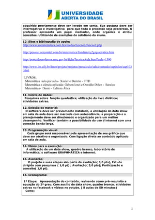 adquirido previamente deve ser levado em conta. Sua postura deve ser
interrogativa e investigativa para que todo o processo seja prazeroso. O
professor apresenta um papel mediador, onde organiza e atribui
conceitos. Utilizando de exemplos do cotidiano do aluno.

10. Sites e bibliografia de apoio:
http://www.somatematica.com.br/emedio/funcao2/funcao2.php

http://pessoal.sercomtel.com.br/matematica/fundam/eq2g/quadratica.htm

http://portaldoprofessor.mec.gov.br/fichaTecnicaAula.html?aula=1390

http://www.im.ufrj.br/dmm/projeto/projetoc/precalculo/sala/conteudo/capitulos/cap103
.html

 LIVROS;
 Matemática aula por aula- Xavier e Barreto - FTD
 Matemática e ciência aplicada- Gelson Iezzi e Osvaldo Dolce - Saraiva
 Matemática- Dante - Editora Ática

11. Coleta de dados:
 Pesquisas sobre função quadrática; utilização do livro didático;
atividades extras.

12. Seleção do material:
  O software deve ser previamente instalado, a utilização do data show
em sala de aula deve ser marcada com antecedência, a preparação e o
planejamento deve ser direcionado e organizado para um melhor
desempenho. Verificar também a possibilidade do uso d internet com uma
conexão banda larga.

13. Programação visual:
   Cada grupo será responsável pela apresentação de seu gráfico que
deve ser atrativo e organizado. Com ligação direta ao conteúdo aplicado
em sala de aula.

14. Meios para a execução:
   A utilização de um data show, quadro branco, laboratório de
informática, o software GRAPHMÁTICA e internet.

15. Avaliação:
    O projeto e suas etapas são parte da avaliação( 3,0 pts), Estudo
dirigido com pesquisas ( 1,0 pt) ; Avaliação( 5,0 pts); Participação e
conceito( 1,0 pt).

16. Cronograma:

 1ª Etapa: Apresentação do conteúdo, revisando como pré-requisito a
equação do 2º grau. Com auxílio do data show, quadro branco, atividades
extras no facebook e vídeos no yotube. ( 8 aulas de 50 minutos)
  Como:




                                                                                   2
 