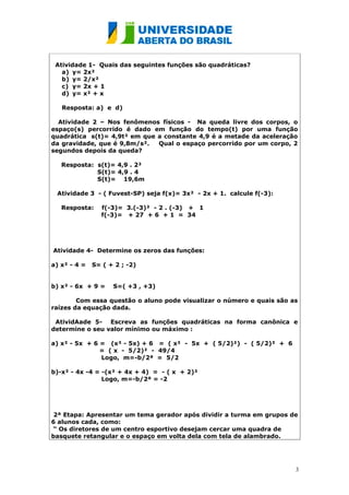 Atividade 1- Quais das seguintes funções são quadráticas?
   a) y= 2x²
   b) y= 2/x²
   c) y= 2x + 1
   d) y= x² + x

   Resposta: a) e d)

  Atividade 2 – Nos fenômenos físicos - Na queda livre dos corpos, o
espaço(s) percorrido é dado em função do tempo(t) por uma função
quadrática s(t)= 4,9t² em que a constante 4,9 é a metade da aceleração
da gravidade, que é 9,8m/s².  Qual o espaço percorrido por um corpo, 2
segundos depois da queda?

   Resposta: s(t)= 4,9 . 2²
             S(t)= 4,9 . 4
             S(t)= 19,6m

 Atividade 3 - ( Fuvest-SP) seja f(x)= 3x² - 2x + 1. calcule f(-3):

   Resposta:     f(-3)= 3.(-3)² - 2 . (-3) + 1
                 f(-3)= + 27 + 6 + 1 = 34




Atividade 4- Determine os zeros das funções:

a) x² - 4 =   S= ( + 2 ; -2)


b) x² - 6x + 9 =    S=( +3 , +3)

        Com essa questão o aluno pode visualizar o número e quais são as
raízes da equação dada.

 AtividAade 5- Escreva as funções quadráticas na forma canônica e
determine o seu valor mínimo ou máximo :

a) x² - 5x + 6 = (x² - 5x) + 6 = ( x² - 5x + ( 5/2)²) - ( 5/2)² + 6
               = ( x - 5/2)² - 49/4
               Logo, m=-b/2ª = 5/2

b)-x² - 4x -4 = -(x² + 4x + 4) = - ( x + 2)²
                Logo, m=-b/2ª = -2




 2ª Etapa: Apresentar um tema gerador após dividir a turma em grupos de
6 alunos cada, como:
“ Os diretores de um centro esportivo desejam cercar uma quadra de
basquete retangular e o espaço em volta dela com tela de alambrado.




                                                                       3
 
