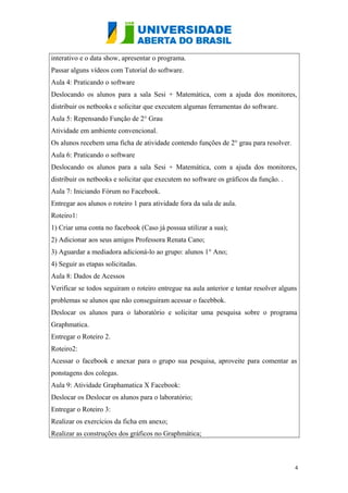 interativo e o data show, apresentar o programa.
Passar alguns vídeos com Tutorial do software.
Aula 4: Praticando o software
Deslocando os alunos para a sala Sesi + Matemática, com a ajuda dos monitores,
distribuir os netbooks e solicitar que executem algumas ferramentas do software.
Aula 5: Repensando Função de 2° Grau
Atividade em ambiente convencional.
Os alunos recebem uma ficha de atividade contendo funções de 2° grau para resolver.
Aula 6: Praticando o software
Deslocando os alunos para a sala Sesi + Matemática, com a ajuda dos monitores,
distribuir os netbooks e solicitar que executem no software os gráficos da função. .
Aula 7: Iniciando Fórum no Facebook.
Entregar aos alunos o roteiro 1 para atividade fora da sala de aula.
Roteiro1:
1) Criar uma conta no facebook (Caso já possua utilizar a sua);
2) Adicionar aos seus amigos Professora Renata Cano;
3) Aguardar a mediadora adicioná-lo ao grupo: alunos 1° Ano;
4) Seguir as etapas solicitadas.
Aula 8: Dados de Acessos
Verificar se todos seguiram o roteiro entregue na aula anterior e tentar resolver alguns
problemas se alunos que não conseguiram acessar o facebbok.
Deslocar os alunos para o laboratório e solicitar uma pesquisa sobre o programa
Graphmatica.
Entregar o Roteiro 2.
Roteiro2:
Acessar o facebook e anexar para o grupo sua pesquisa, aproveite para comentar as
ponstagens dos colegas.
Aula 9: Atividade Graphamatica X Facebook:
Deslocar os Deslocar os alunos para o laboratório;
Entregar o Roteiro 3:
Realizar os exercícios da ficha em anexo;
Realizar as construções dos gráficos no Graphmática;

4

 