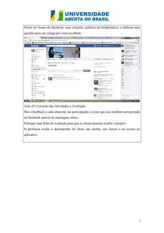Postar no Grupo do facebook: suas soluções, gráficos do Graphmática, e elaborar uma
questão para um colega por você escolhido.

Aula 10: Correção das Atividades e Avaliação.
Dar o feedback a cada aluno de sua participação e avisar que isso também será postado
no facebook através de mensagem inbox.
Entregar uma ficha de avaliação para que os alunos possam avaliar o projeto.
O professor avalia o desempenho do aluno nas tarefas, nos fóruns e no acesso ao
aplicativo.

5

 
