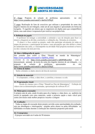 6º Etapa: Proposta de solução de problemas
https://www.youtube.com/watch?v=dmTn1VP9rjY

apresentados

no

site

7º etapa: Realização de lista de exercícios que utilizam a propriedade da soma dos
ângulos internos de um triângulo, onde um de seus ângulos é apresentado em forma de
incógnita. È sugerido aos alunos que se organizem em duplas para que compartilhem
ideias, mas cada aluno é responsável por resolver sua própria lista.
9. Definição de papéis
O professor irá instigar a curiosidade e estimular o uso da intuição para fazer os
alunos a chegarem as devidas conclusões e validações das fórmulas já existentes.
O aluno é o foco central no projeto, onde irão participar ativamente de todas as
etapas do processo, a participação da turma e suas percepções que irão definir o ritmo
do andamento das aulas, e o desempenho na atividade final proposta mostrará se houve
ou não o alcance da meta prevista.
10. Sites e bibliografia de apoio:
Site youtube para exibir o filme “Donald no mundo da Matemágica”
https://www.youtube.com/watch?v=TphWfs_OXkU
conteúdo do site https://www.youtube.com/watch?v=aBDPMRow0GI
com a
demonstração animada da teoria da soma dos ângulos internos de um triângulo, e a
proposta
de
solução
de
problemas
apresentados
no
site
https://www.youtube.com/watch?v=dmTn1VP9rjY
11. Coleta de dados:
Serão coletados os dados através da lista de exercício
12. Seleção do material:
O computador, o filme, o data show, a cartolina, a tesoura e a cola
13. Programação visual:
Sessão de cinema com o Filme “Donald no País da Matemágica”. Exibição de
vídeos com as demonstrações animadas, apresentação do software R e C
14. Meios para a execução:
A própria sala de aula, sendo levados para ela o laptop e o data show, ou auditório da
escola já equipado com estes materiais, sendo a primeira opção a mais viável pois
conta com mesas onde melhor propicia o recorte e colagem
15. Avaliação:
Todas as etapas de execução deste projeto servirão como oportunidades de avaliação,
seja nas abordagens e interrogações surgidas pelos alunos ou pelas dificuldades ou
habilidades reveladas durante a confecção dos materiais propostos pela tarefa
16. Cronograma:
O projeto será dado em 4 aulas de 50 minutos

3

 