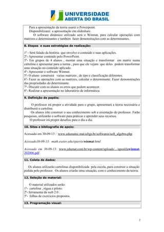 Para a apresentação da teoria usarei o Powerpoint.
Disponibilizarei a apresentação em slideshare.
O software dinâmico utilizado será o Winmat, para calcular operações com
matrizes e determinantes e também fazer demonstrações com as determinantes.
8. Etapas e suas estratégias de realização:

1º - Será falado da história que envolve o conteúdo e suas aplicações.
2º- Apresentar conteúdo pelo PowerPoint.
3º- Em grupos de 4 alunos , montar uma situação e transformar em matriz numa
cartolina e apresentar para a turma , para que ele vejam que deles podem transformar
uma situação no conteúdo aplicado.
4º- Apresentar o software Winmat.
5º- O aluno construirá varias matrizes , de tipo e classificação diferentes.
6º- Fazer as operações com as matrizes, calcular o determinante. Fazer demonstrações
das propriedades do determinante.
7º- Discutir com os alunos os erros que podem acontecer.
8º- Realizar a apresentação no laboratório de informática.
9. Definição de papéis:

O professor irá propor a atividade para o grupo, apresentará a teoria necessária e
distribuirá a cartolina.
Os alunos irão construir o seu conhecimento sob a orientação do professor. Farão
pesquisas, utilizarão o software para praticar e aprender seus recursos.
O professor irá propor desafios para o dia a dia.
10. Sites e bibliografia de apoio:

Acessado em 30-09-13 : www.edumatec.mat.ufrgs.br/softwares/soft_algebra.php
Acessado30-09-13: math.exeter.edu/rparris/winmat.html
Acessado em 30-09-13: www.edumat.com.br/wp-content/uploads/.../apostilawinmat202006.pdf
11. Coleta de dados:

Os alunos utilizarão cartolinas disponibilizada pela escola, para construir a situação
pedida pelo professor. Os alunos criarão uma situação, com o conhecimento da teoria.
12. Seleção do material:

O material utilizados serão:
1º- cartolina , régua e piloto.
2º- ferramenta da web 2.0 .
3º- folhas de exercícios propostos.
13. Programação visual:

2

 