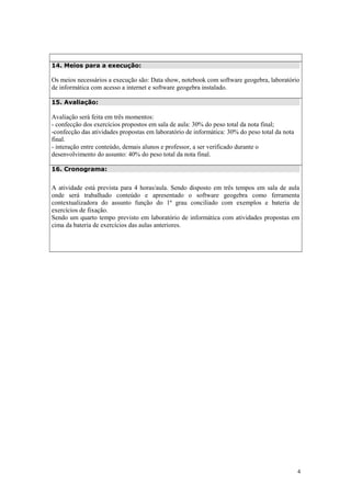 14. Meios para a execução:

Os meios necessários a execução são: Data show, notebook com software geogebra, laboratório
de informática com acesso a internet e software geogebra instalado.
15. Avaliação:

Avaliação será feita em três momentos:
- confecção dos exercícios propostos em sala de aula: 30% do peso total da nota final;
-confecção das atividades propostas em laboratório de informática: 30% do peso total da nota
final.
- interação entre conteúdo, demais alunos e professor, a ser verificado durante o
desenvolvimento do assunto: 40% do peso total da nota final.
16. Cronograma:

A atividade está prevista para 4 horas/aula. Sendo disposto em três tempos em sala de aula
onde será trabalhado conteúdo e apresentado o software geogebra como ferramenta
contextualizadora do assunto função do 1ª grau conciliado com exemplos e bateria de
exercícios de fixação.
Sendo um quarto tempo previsto em laboratório de informática com atividades propostas em
cima da bateria de exercícios das aulas anteriores.

4

 