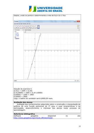 Depois, unido os pontos e determinando a reta de f(x)=2x-1 fica:
Solução do exercício 5.
a) f(x) = 1000 + 0,18x
b) f(10000) = 1000 + 0,18 (10000)
f(10000) = 1000 + 1800
f(10000) = 2800
Logo, o salário do vendedor será $2800,00 reais.
Avaliação dos alunos
Avaliação dos conhecimentos adquiridos sobre a construção e interpretação de
gráficos de uma função polinomial do 1º grau e suas características e da
participação, desenvolvimento e interesse dos alunos neste processo de
aprendizagem.
Referência bibliográfica
Software geogebra disponível no site
http://www.geogebra.org/cms/pt_BR/download/.
111
1
 
