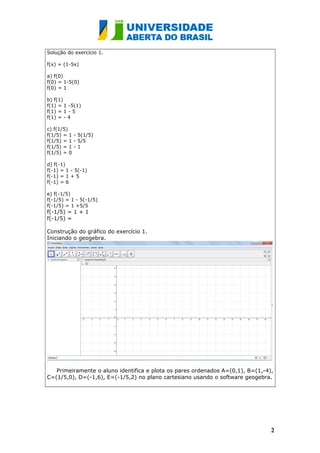 Solução do exercício 1.
f(x) = (1-5x)
a) f(0)
f(0) = 1-5(0)
f(0) = 1
b) f(1)
f(1) = 1 -5(1)
f(1) = 1 - 5
f(1) = - 4
c) f(1/5)
f(1/5) = 1 - 5(1/5)
f(1/5) = 1 - 5/5
f(1/5) = 1 - 1
f(1/5) = 0
d) f(-1)
f(-1) = 1 - 5(-1)
f(-1) = 1 + 5
f(-1) = 6
e) f(-1/5)
f(-1/5) = 1 - 5(-1/5)
f(-1/5) = 1 +5/5
f(-1/5) = 1 + 1
f(-1/5) =
Construção do gráfico do exercício 1.
Iniciando o geogebra.
Primeiramente o aluno identifica e plota os pares ordenados A=(0,1), B=(1,-4),
C=(1/5,0), D=(-1,6), E=(-1/5,2) no plano cartesiano usando o software geogebra.
22
 