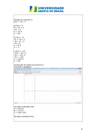 Solução do exercício 2.
f(x) = -3x + 2
a) f(x) = 0
0 = -3x + 2
-3x = -2
x = -2/-3
x = 2/3
b) f(x) = 11
11 = -3x + 2
-3x = 11 - 2
-3x = 9
x = 9/-3
x = -3
c) f(x) = -1/2
-1/2 = -3x + 2
-3x = -1/2 -2
-3x = - 5/2
x = -5/2/-3
x = 5/6
Construção do gráfico do exercício 2.
Iniciando o geogebra.
Os pares ordenados são:
A = (2/3,0)
B = (-3,11)
C = (5/6,-1/2)
No plano cartesiano fica:
44
 