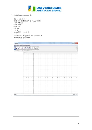 Solução do exercício 3.
f(x) = (ax + 2)
Para que se tenha f(4) = 22, vem:
22 = 4a + 2
4a = 22 - 2
4a = 20
a = 20/4
a = 5
Logo, f(x) = 5x + 2.
Construção do gráfico do exercício 3.
Iniciando o geogebra.
66
 