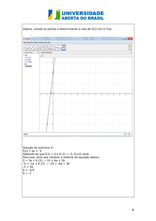 Depois, unindo os pontos e determinando a reta de f(x)=5x+2 fica:
Solução do exercício 4:
f(x) = ax + b
Sabendo-se que f(3) = 5 e f(-2) = -5, f(1/2) será:
Para isso, terei que resolver o sistema de equação abaixo.
5 = 3a + b (2) → 10 = 6a + 2b
-5 = -2a + b (3) → -15 = -6a + 3b
-5 = 5b
b = -5/5
b = -1
88
 