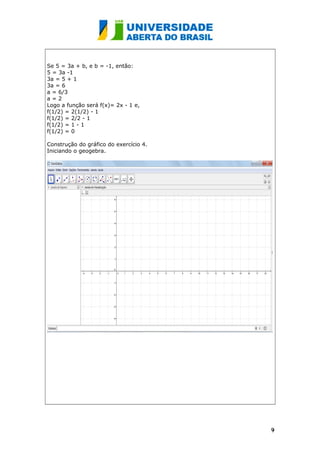 Se 5 = 3a + b, e b = -1, então:
5 = 3a -1
3a = 5 + 1
3a = 6
a = 6/3
a = 2
Logo a função será f(x)= 2x - 1 e,
f(1/2) = 2(1/2) - 1
f(1/2) = 2/2 - 1
f(1/2) = 1 - 1
f(1/2) = 0
Construção do gráfico do exercício 4.
Iniciando o geogebra.
99
 