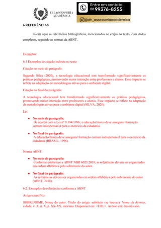 6 REFERÊNCIAS
Inserir aqui as referências bibliográficas, mencionadas no corpo do texto, com dados
completos, seguindo as normas da ABNT.
Exemplos:
6.1 Exemplos de citação indireta no texto
Citação no meio do parágrafo:
Segundo Silva (2020), a tecnologia educacional tem transformado significativamente as
práticas pedagógicas, promovendo maior interação entre professores e alunos. Esse impacto se
reflete na adaptação de metodologias ativas para o ambiente digital.
Citação no final do parágrafo:
A tecnologia educacional tem transformado significativamente as práticas pedagógicas,
promovendo maior interação entre professores e alunos. Esse impacto se reflete na adaptação
de metodologias ativas para o ambiente digital (SILVA, 2020).
Lei:
● No meio do parágrafo:
De acordo com a Lei nº 9.394/1996, a educação básica deve assegurar formação
comum indispensável para o exercício da cidadania.
● No final do parágrafo:
A educação básica deve assegurar formação comum indispensável para o exercício da
cidadania (BRASIL, 1996).
Norma ABNT:
● No meio do parágrafo:
Conforme estabelece a ABNT NBR 6023:2018, as referências devem ser organizadas
em ordem alfabética pelo sobrenome do autor.
● No final do parágrafo:
As referências devem ser organizadas em ordem alfabética pelo sobrenome do autor
(ABNT, 2018).
6.2. Exemplos de referências conforme a ABNT
Artigo científico:
SOBRENOME, Nome do autor. Título do artigo: subtítulo (se houver). Nome da Revista,
cidade, v. X, n. X, p. XX-XX, mês/ano. Disponível em: <URL>. Acesso em: dia mês ano.
 