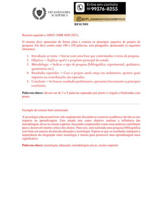 RESUMO
Resumo segundo a ABNT (NBR 6028:2021)
O resumo deve apresentar de forma clara e concisa os principais aspectos do projeto de
pesquisa. Ele deve conter entre 100 e 250 palavras, sem parágrafos, destacando os seguintes
elementos:
1. Introdução ao tema → Iniciar com uma frase que contextualize o tema da pesquisa.
2. Objetivo → Explicar qual é o propósito principal do estudo.
3. Metodologia → Indicar o tipo de pesquisa (bibliográfica, experimental, qualitativa,
quantitativa etc.).
4. Resultados esperados → Caso o projeto ainda esteja em andamento, apontar quais
impactos ou contribuições são esperados.
5. Conclusão → Se houver resultados preliminares, apresentar brevemente as principais
conclusões.
Palavras-chave: devem ser de 3 a 5 palavras separadas por ponto e vírgula e finalizadas com
ponto.
Exemplo de resumo bem estruturado
A tecnologia educacional tem sido amplamente discutida no contexto acadêmico devido ao seu
impacto na aprendizagem. Este estudo tem como objetivo analisar a influência das
metodologias ativas no ensino superior, buscando compreender como essas práticas contribuem
para o desenvolvimento crítico dos alunos. Para isso, será realizada uma pesquisa bibliográfica
com base em autores da área da educação e tecnologia. Espera-se que os resultados indiquem a
importância da integração entre tecnologia e ensino para promover uma aprendizagem mais
significativa.
Palavras-chave: tecnologia; educação; metodologias ativas; ensino superior.
 