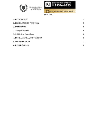SUMÁRIO
1. INTRODUÇÃO 5
2. PROBLEMA DE PESQUISA 5
3. OBJETIVOS 6
3.1. Objetivo Geral 6
3.2. Objetivos Específicos 6
4. FUNDAMENTAÇÃO TEÓRICA 6
5. METODOLOGIA 7
6. REFERÊNCIAS 8
 