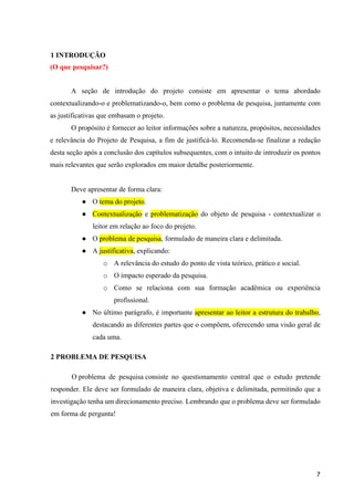 7
1 INTRODUÇÃO
(O que pesquisar?)
A seção de introdução do projeto consiste em apresentar o tema abordado
contextualizando-o e problematizando-o, bem como o problema de pesquisa, juntamente com
as justificativas que embasam o projeto.
O propósito é fornecer ao leitor informações sobre a natureza, propósitos, necessidades
e relevância do Projeto de Pesquisa, a fim de justificá-lo. Recomenda-se finalizar a redação
desta seção após a conclusão dos capítulos subsequentes, com o intuito de introduzir os pontos
mais relevantes que serão explorados em maior detalhe posteriormente.
Deve apresentar de forma clara:
● O tema do projeto.
● Contextualização e problematização do objeto de pesquisa - contextualizar o
leitor em relação ao foco do projeto.
● O problema de pesquisa, formulado de maneira clara e delimitada.
● A justificativa, explicando:
o A relevância do estudo do ponto de vista teórico, prático e social.
o O impacto esperado da pesquisa.
o Como se relaciona com sua formação acadêmica ou experiência
profissional.
● No último parágrafo, é importante apresentar ao leitor a estrutura do trabalho,
destacando as diferentes partes que o compõem, oferecendo uma visão geral de
cada uma.
2 PROBLEMA DE PESQUISA
O problema de pesquisa consiste no questionamento central que o estudo pretende
responder. Ele deve ser formulado de maneira clara, objetiva e delimitada, permitindo que a
investigação tenha um direcionamento preciso. Lembrando que o problema deve ser formulado
em forma de pergunta!
 