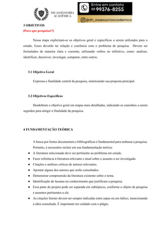 3 OBJETIVOS
(Para que pesquisar?)
Nessa etapa explicitam-se os objetivos geral e específicos a serem utilizados para o
estudo. Esses deverão ter relação e coerência com o problema de pesquisa. Devem ser
formulados de maneira clara e coerente, utilizando verbos no infinitivo, como: analisar,
identificar, descrever, investigar, comparar, entre outros.
3.1 Objetivo Geral
Expressa a finalidade central da pesquisa, sintetizando sua proposta principal.
3.2 Objetivos Específicos
Desdobram o objetivo geral em etapas mais detalhadas, indicando os caminhos a serem
seguidos para atingir a finalidade da pesquisa.
4 FUNDAMENTAÇÃO TEÓRICA
A busca por fontes documentais e bibliográficas é fundamental para embasar a pesquisa.
Portanto, é necessário incluir em sua fundamentação teórica:
● A literatura selecionada deve ser pertinente ao problema em estudo.
● Fazer referência à literatura relevante e atual sobre o assunto a ser investigado.
● Citações e análises críticas de autores relevantes.
● Apontar alguns dos autores que serão consultados.
● Demonstrar compreensão da literatura existente sobre o tema.
● Identificação de lacunas no conhecimento que justificam a pesquisa.
● Essa parte do projeto pode ser separada em subtópicos, conforme o objeto de pesquisa
e assuntos pertinentes a ele.
● As citações literais devem ser sempre indicadas entre aspas ou em itálico, mencionando
a obra consultada. É importante ter cuidado com o plágio.
 