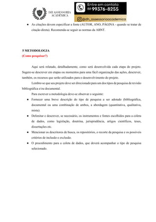 ● As citações devem especificar a fonte (AUTOR, ANO, PÁGINA - quando se tratar de
citação direta). Recomenda-se seguir as normas da ABNT.
5 METODOLOGIA
(Como pesquisar?)
Aqui será relatado, detalhadamente, como será desenvolvida cada etapa do projeto.
Sugere-se descrever em etapas ou momentos para uma fácil organização das ações, descrever,
também, os recursos que serão utilizados para o desenvolvimento do projeto.
Lembre-se que seu projeto deve ser direcionado para um dos tipos de pesquisa de revisão
bibliográfica e/ou documental.
Para escrever a metodologia deve-se observar o seguinte:
● Fornecer uma breve descrição do tipo de pesquisa a ser adotado (bibliográfica,
documental ou uma combinação de ambos, a abordagem (quantitativa, qualitativa,
mista).
● Delimitar e descrever, se necessário, os instrumentos e fontes escolhidos para a coleta
de dados, como legislação, doutrina, jurisprudência, artigos científicos, teses,
dissertações etc.
● Mencionar os descritores de busca, os repositórios, o recorte da pesquisa e os possíveis
critérios de inclusão e exclusão.
● O procedimento para a coleta de dados, que deverá acompanhar o tipo de pesquisa
selecionado.
 