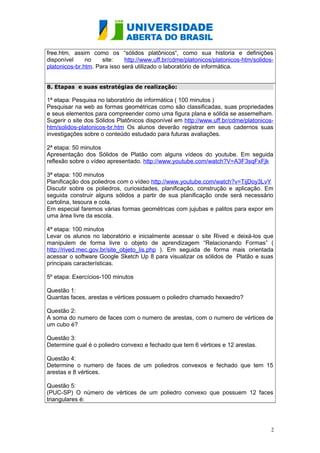 free.htm, assim como os “sólidos platônicos“, como sua historia e definições 
disponível no site: http://www.uff.br/cdme/platonicos/platonicos-htm/solidos-platonicos- 
br.htm. Para isso será utilizado o laboratório de informática. 
8. Etapas e suas estratégias de realização: 
1ª etapa: Pesquisa no laboratório de informática ( 100 minutos ) 
Pesquisar na web as formas geométricas como são classificadas, suas propriedades 
e seus elementos para compreender como uma figura plana e sólida se assemelham. 
Sugerir o site dos Sólidos Platônicos disponível em http://www.uff.br/cdme/platonicos-htm/ 
solidos-platonicos-br.htm Os alunos deverão registrar em seus cadernos suas 
investigações sobre o conteúdo estudado para futuras avaliações. 
2ª etapa: 50 minutos 
Apresentação dos Sólidos de Platão com alguns vídeos do youtube. Em seguida 
reflexão sobre o vídeo apresentado. http://www.youtube.com/watch?V=A3F3sqFxFjk 
3ª etapa: 100 minutos 
Planificação dos poliedros com o vídeo http://www.youtube.com/watch?v=TijDoy3LvY 
Discutir sobre os poliedros, curiosidades, planificação, construção e aplicação. Em 
seguida construir alguns sólidos a partir de sua planificação onde será necessário 
cartolina, tesoura e cola. 
Em especial faremos várias formas geométricas com jujubas e palitos para expor em 
uma área livre da escola. 
4ª etapa: 100 minutos 
Levar os alunos no laboratório e inicialmente acessar o site Rived e deixá-los que 
manipulem de forma livre o objeto de aprendizagem “Relacionando Formas” ( 
http://rived.mec.gov.br/site_objeto_lis.php ). Em seguida de forma mais orientada 
acessar o software Google Sketch Up 8 para visualizar os sólidos de Platão e suas 
principais características. 
5º etapa: Exercícios-100 minutos 
Questão 1: 
Quantas faces, arestas e vértices possuem o poliedro chamado hexaedro? 
Questão 2: 
A soma do numero de faces com o numero de arestas, com o numero de vértices de 
um cubo é? 
Questão 3: 
Determine qual é o poliedro convexo e fechado que tem 6 vértices e 12 arestas. 
Questão 4: 
Determine o numero de faces de um poliedros convexos e fechado que tem 15 
arestas e 8 vértices. 
Questão 5: 
(PUC-SP) O número de vértices de um poliedro convexo que possuem 12 faces 
triangulares é: 
2 
 