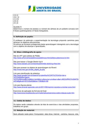 ( A ) 4 
( B ) 12 
( C )10 
( D ) 6 
( E ) 8 
Questão 6: 
Determinar o número de arestas e o número de vértices de um poliedro convexo com 
6 faces quadrangulares e 4 faces triangulares. 
9. Definição de papéis: 
O professor irá estimular a experimentação da tecnologia propondo caminhos para 
alcançar os objetivos educacionais. 
Os alunos se tornaram protagonista desta aprendizagem interagindo com a tecnologia 
com o objetivo de alcançar o aprendizado. 
10. Sites e bibliografia de apoio: 
Site da UFF para sólidos de Platão 
http://www.uff.br/cdme/platônicos/platônicos-htm/sólidos-platonicos-br.htm 
Site para baixar o Google Sketch Up 8 
http://www.baixaki.com.br/download/trimble-sketchup-free.htm 
Site para acessar os objetos de aprendizagem do Riverd 
http://rived.mec.gov.br/site_objeto_lis.php 
Link para planificação de poliedros 
http://www.google.com.br/search?q=planifica%C3A7%C3%A3o+de+s 
%C3%B3lidos+geom 
%C3%A9tricos&hl=pt&tbm=isch&tbo=u8source=univ&sa=x&ei=JKE2UfPKCYnS9ATQ 
z4CwBg&ved=0CCcQsAQ&biw=1366&bih=66 
Link para figuras planas 
http://www.ensinar-aprender.com.br/2011/06/imprimir-recortar-e-montar-cone.html 
Exercícios de aplicação da fórmula de Euler 
http://exercicios.brasilescola.com/matematica/exercicios-sobre-relacao-euler.htm 
11. Coleta de dados: 
Os dados serão coletados através da lista de exercícios e das atividades propostas, 
trabalhos em grupo. 
12. Seleção do material: 
Será utilizado neste plano: Computador, data show, internet, cartolina, tesoura, cola, 
3 
 