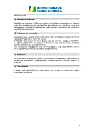 palitos e jujubas. 
13. Programação visual: 
Assistirão aos vídeos do YouTube com formas geométricas encontradas no nosso dia 
a dia. Em seguida farão as planificações dos sólidos e na sequência construirão 
figuras planas e solidas com jujubas que serão expostas na área livre da escola com 
a identificação dos grupos. 
14. Meios para a execução: 
É necessário que a escola tenha um laboratório de informática com acesso à internet 
e computadores para no máximo 3 alunos. 
O data show para assistir os vídeos do you tube. Os software “ Google sketch UP 8 “ 
e “ sólidos platônicos” são gratuitos e funcionam nos sistemas Linux, Windows, 
Macintsh e também em outras plataformas. 
Para ter acesso a utilização dos sites e a visualização de plug-ins para flash e possuir 
um navegador que comporte Java script (programa livre). 
15. Avaliação: 
Os alunos terão que mostrar que os cincos níveis de compreensão relacionados ao 
processo de pensamento ( reconhecimento, analise, dedução, abstração e rigor ) foi 
alcançado. 
16. Cronograma: 
O projeto será desenvolvido em quatro aulas com duração de 100 minutos cada e 
uma aula de 50 minutos. 
4 
