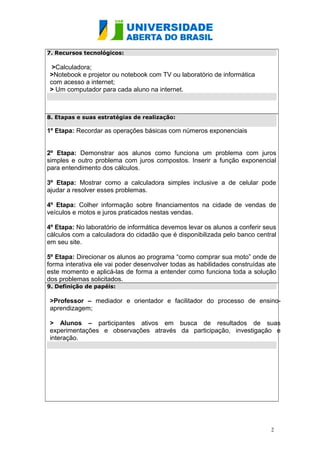 7. Recursos tecnológicos:

>Calculadora;
>Notebook e projetor ou notebook com TV ou laboratório de informática
com acesso a internet;
> Um computador para cada aluno na internet.

8. Etapas e suas estratégias de realização:

1º Etapa: Recordar as operações básicas com números exponenciais
2º Etapa: Demonstrar aos alunos como funciona um problema com juros
simples e outro problema com juros compostos. Inserir a função exponencial
para entendimento dos cálculos.
3º Etapa: Mostrar como a calculadora simples inclusive a de celular pode
ajudar a resolver esses problemas.
4º Etapa: Colher informação sobre financiamentos na cidade de vendas de
veículos e motos e juros praticados nestas vendas.
4º Etapa: No laboratório de informática devemos levar os alunos a conferir seus
cálculos com a calculadora do cidadão que é disponibilizada pelo banco central
em seu site.
5º Etapa: Direcionar os alunos ao programa “como comprar sua moto” onde de
forma interativa ele vai poder desenvolver todas as habilidades construídas ate
este momento e aplicá-las de forma a entender como funciona toda a solução
dos problemas solicitados.
9. Definição de papéis:

>Professor – mediador e orientador e facilitador do processo de ensinoaprendizagem;
> Alunos – participantes ativos em busca de resultados de suas
experimentações e observações através da participação, investigação e
interação.

2

 