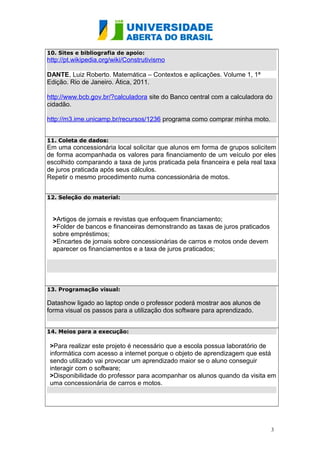 10. Sites e bibliografia de apoio:

http://pt.wikipedia.org/wiki/Construtivismo
DANTE, Luiz Roberto. Matemática – Contextos e aplicações. Volume 1, 1ª
Edição. Rio de Janeiro. Ática, 2011.
http://www.bcb.gov.br/?calculadora site do Banco central com a calculadora do
cidadão.
http://m3.ime.unicamp.br/recursos/1236 programa como comprar minha moto.
11. Coleta de dados:

Em uma concessionária local solicitar que alunos em forma de grupos solicitem
de forma acompanhada os valores para financiamento de um veículo por eles
escolhido comparando a taxa de juros praticada pela financeira e pela real taxa
de juros praticada após seus cálculos.
Repetir o mesmo procedimento numa concessionária de motos.
12. Seleção do material:

>Artigos de jornais e revistas que enfoquem financiamento;
>Folder de bancos e financeiras demonstrando as taxas de juros praticados
sobre empréstimos;
>Encartes de jornais sobre concessionárias de carros e motos onde devem
aparecer os financiamentos e a taxa de juros praticados;

13. Programação visual:

Datashow ligado ao laptop onde o professor poderá mostrar aos alunos de
forma visual os passos para a utilização dos software para aprendizado.
14. Meios para a execução:

>Para realizar este projeto é necessário que a escola possua laboratório de
informática com acesso a internet porque o objeto de aprendizagem que está
sendo utilizado vai provocar um aprendizado maior se o aluno conseguir
interagir com o software;
>Disponibilidade do professor para acompanhar os alunos quando da visita em
uma concessionária de carros e motos.

3

 