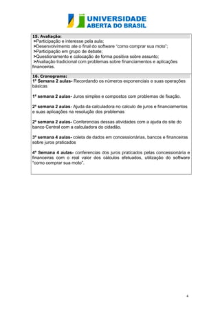 15. Avaliação:

>Participação e interesse pela aula;
>Desenvolvimento ate o final do software “como comprar sua moto”;
>Participação em grupo de debate;
>Questionamento e colocação de forma positiva sobre assunto;
>Avaliação tradicional com problemas sobre financiamentos e aplicações
financeiras.
16. Cronograma:

1º Semana 2 aulas- Recordando os números exponenciais e suas operações
básicas
1º semana 2 aulas- Juros simples e compostos com problemas de fixação.
2º semana 2 aulas- Ajuda da calculadora no calculo de juros e financiamentos
e suas aplicações na resolução dos problemas
2º semana 2 aulas- Conferencias dessas atividades com a ajuda do site do
banco Central com a calculadora do cidadão.
3º semana 4 aulas- coleta de dados em concessionárias, bancos e financeiras
sobre juros praticados
4º Semana 4 aulas- conferencias dos juros praticados pelas concessionária e
financeiras com o real valor dos cálculos efetuados, utilização do software
“como comprar sua moto”.

4

 