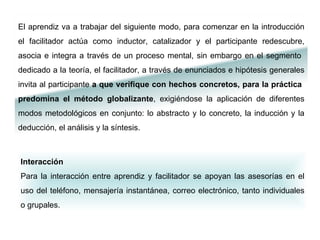 Interacción  Para la interacción entre aprendiz y facilitador se apoyan las asesorías en el uso del teléfono, mensajería instantánea, correo electrónico, tanto individuales o grupales.   El aprendiz va a trabajar del siguiente modo, para comenzar en la introducción el facilitador actúa como inductor, catalizador y el participante redescubre, asocia e integra a través de un proceso mental, sin embargo en el segmento  dedicado a la teoría, el facilitador, a través de enunciados e hipótesis generales invita al participante  a que verifique con hechos concretos, para la práctica  predomina el método globalizante , exigiéndose la aplicación de diferentes modos metodológicos en conjunto: lo abstracto y lo concreto, la inducción y la deducción, el análisis y la síntesis.  