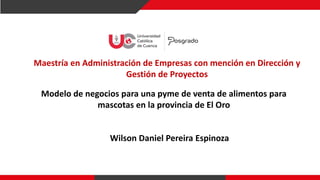 Maestría en Administración de Empresas con mención en Dirección y
Gestión de Proyectos
Modelo de negocios para una pyme de venta de alimentos para
mascotas en la provincia de El Oro
Wilson Daniel Pereira Espinoza
 