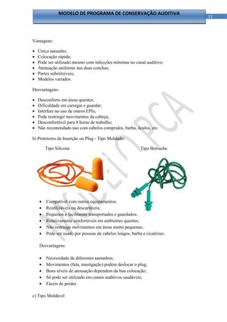 MODELO DE PROGRAMA DE CONSERVAÇÃO AUDITIVA
                                                                            12 




Vantagens:

   Único tamanho;
   Colocação rápida;
   Pode ser utilizado mesmo com infecções mínimas no canal auditivo;
   Atenuação uniforme nas duas conchas;
   Partes substituíveis;
   Modelos variados.

Desvantagens:

   Desconforto em áreas quentes;
   Dificuldade em carregar e guardar;
   Interfere no uso de outros EPIs;
   Pode restringir movimentos da cabeça;
   Desconfortável para 8 horas de trabalho;
   Não recomendado uso com cabelos compridos, barba, óculos, etc.

b) Protetores de Inserção ou Plug - Tipo Moldado:

        Tipo Silicone                                      Tipo Borracha




    Vantagens

       Diversos modelos;

       Compatível com outros equipamentos;
       Reutilizáveis ou descartáveis;
       Pequenos e facilmente transportados e guardados;
       Relativamente confortáveis em ambientes quentes;
       Não restringe movimentos em áreas muito pequenas;
       Pode ser usado por pessoas de cabelos longos, barba e cicatrizes.

    Desvantagens

       Necessidade de diferentes tamanhos;
       Movimentos (fala, mastigação) podem deslocar o plug;
       Bons níveis de atenuação dependem da boa colocação;
       Só pode ser utilizado em canais auditivos saudáveis;
       Fáceis de perder.

c) Tipo Moldável

                                                
 