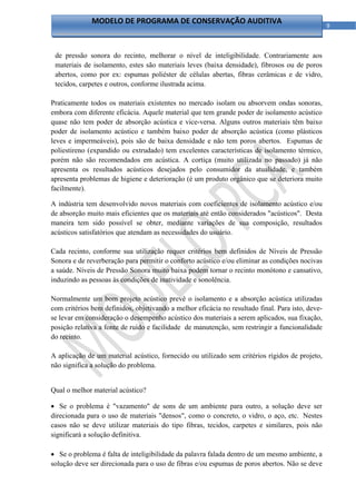 MODELO DE PROGRAMA DE CONSERVAÇÃO AUDITIVA
                                                                                                  9 



    de pressão sonora do recinto, melhorar o nível de inteligibilidade. Contrariamente aos
    materiais de isolamento, estes são materiais leves (baixa densidade), fibrosos ou de poros
    abertos, como por ex: espumas poliéster de células abertas, fibras cerâmicas e de vidro,
    tecidos, carpetes e outros, conforme ilustrada acima.

Praticamente todos os materiais existentes no mercado isolam ou absorvem ondas sonoras,
embora com diferente eficácia. Aquele material que tem grande poder de isolamento acústico
quase não tem poder de absorção acústica e vice-versa. Alguns outros materiais têm baixo
poder de isolamento acústico e também baixo poder de absorção acústica (como plásticos
leves e impermeáveis), pois são de baixa densidade e não tem poros abertos. Espumas de
poliestireno (expandido ou extrudado) tem excelentes características de isolamento térmico,
porém não são recomendados em acústica. A cortiça (muito utilizada no passado) já não
apresenta os resultados acústicos desejados pelo consumidor da atualidade, e também
apresenta problemas de higiene e deterioração (é um produto orgânico que se deteriora muito
facilmente).

A indústria tem desenvolvido novos materiais com coeficientes de isolamento acústico e/ou
de absorção muito mais eficientes que os materiais até então considerados "acústicos". Desta
maneira tem sido possível se obter, mediante variações de sua composição, resultados
acústicos satisfatórios que atendam as necessidades do usuário.

Cada recinto, conforme sua utilização requer critérios bem definidos de Níveis de Pressão
Sonora e de reverberação para permitir o conforto acústico e/ou eliminar as condições nocivas
a saúde. Níveis de Pressão Sonora muito baixa podem tornar o recinto monótono e cansativo,
induzindo as pessoas às condições de inatividade e sonolência.

Normalmente um bom projeto acústico prevê o isolamento e a absorção acústica utilizadas
com critérios bem definidos, objetivando a melhor eficácia no resultado final. Para isto, deve-
se levar em consideração o desempenho acústico dos materiais a serem aplicados, sua fixação,
posição relativa a fonte de ruído e facilidade de manutenção, sem restringir a funcionalidade
do recinto.

A aplicação de um material acústico, fornecido ou utilizado sem critérios rígidos de projeto,
não significa a solução do problema.


Qual o melhor material acústico?

 Se o problema é "vazamento" de sons de um ambiente para outro, a solução deve ser
direcionada para o uso de materiais "densos", como o concreto, o vidro, o aço, etc. Nestes
casos não se deve utilizar materiais do tipo fibras, tecidos, carpetes e similares, pois não
significará a solução definitiva.

 Se o problema é falta de inteligibilidade da palavra falada dentro de um mesmo ambiente, a
solução deve ser direcionada para o uso de fibras e/ou espumas de poros abertos. Não se deve

                                                 
 