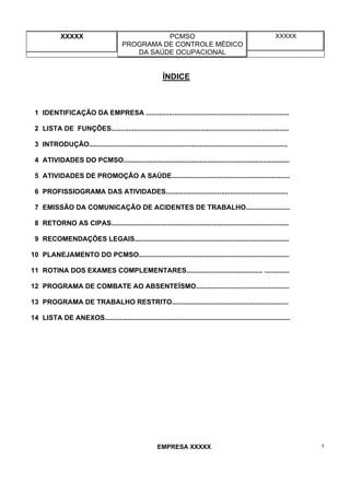 XXXXX PCMSO
PROGRAMA DE CONTROLE MÉDICO
DA SAÚDE OCUPACIONAL
XXXXX
EMPRESA XXXXX 1
ÍNDICE
1 IDENTIFICAÇÃO DA EMPRESA ...........................................................................
2 LISTA DE FUNÇÕES.............................................................................................
3 INTRODUÇÃO........................................................................................................
4 ATIVIDADES DO PCMSO.......................................................................................
5 ATIVIDADES DE PROMOÇÃO A SAÚDE..............................................................
6 PROFISSIOGRAMA DAS ATIVIDADES................................................................
7 EMISSÃO DA COMUNICAÇÃO DE ACIDENTES DE TRABALHO.......................
8 RETORNO AS CIPAS.............................................................................................
9 RECOMENDAÇÕES LEGAIS.................................................................................
10 PLANEJAMENTO DO PCMSO...............................................................................
11 ROTINA DOS EXAMES COMPLEMENTARES........................................ .............
12 PROGRAMA DE COMBATE AO ABSENTEÍSMO.................................................
13 PROGRAMA DE TRABALHO RESTRITO.............................................................
14 LISTA DE ANEXOS.................................................................................................
 