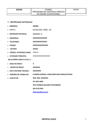 XXXXX PCMSO
PROGRAMA DE CONTROLE MÉDICO
DA SAÚDE OCUPACIONAL
XXXXX
EMPRESA XXXXX 2
1. Identificação da Empresa
• EMPRESA: XXXXX
• C.N.P.J.: 00 000 000 / 0000 - 00
• INSCRIÇÃO ESTADUAL 0000000 -0
• ENDEREÇO: XXXXXXXXXXXXXX
• TELEFONES: XXXXXXXXXXXXXX
• CIDADE: XXXXXXXXXXXXXXX
ESTADO XXXXX
• CÓDIGO ATIVIDADE (CNAE): XXXX-X
• ATIVIDADE PRINCIPAL
(DE ACORDO COM O C.N.A.E..):
XXXXXXXXXXXXXXXXX
• GRAU DE RISCO: X
GRUPO DE RISCO: XXXXXXX
• DATA VISTORIA TÉCNICA: XXXXXXXX
• HORÁRIO DE TRABALHO: 8 HORAS DIÁRIAS, COM EVENTUAIS HORAS EXTRAS
• CONTATOS: ENG. SEG. XXXXXXX
031 9951-6806
PHD THOMAS EDUARD STOCKMEIER
094 9132-2546
drthomas@ig.com.br
 