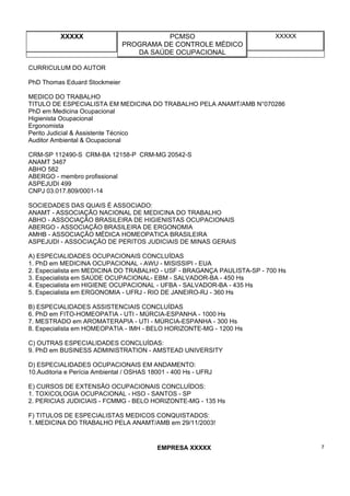 XXXXX PCMSO
PROGRAMA DE CONTROLE MÉDICO
DA SAÚDE OCUPACIONAL
XXXXX
EMPRESA XXXXX 7
CURRICULUM DO AUTOR
PhD Thomas Eduard Stockmeier
MEDICO DO TRABALHO
TITULO DE ESPECIALISTA EM MEDICINA DO TRABALHO PELA ANAMT/AMB N°070286
PhD em Medicina Ocupacional
Higienista Ocupacional
Ergonomista
Perito Judicial & Assistente Técnico
Auditor Ambiental & Ocupacional
CRM-SP 112490-S CRM-BA 12158-P CRM-MG 20542-S
ANAMT 3467
ABHO 582
ABERGO - membro profissional
ASPEJUDI 499
CNPJ 03.017.809/0001-14
SOCIEDADES DAS QUAIS É ASSOCIADO:
ANAMT - ASSOCIAÇÃO NACIONAL DE MEDICINA DO TRABALHO
ABHO - ASSOCIAÇÃO BRASILEIRA DE HIGIENISTAS OCUPACIONAIS
ABERGO - ASSOCIAÇÃO BRASILEIRA DE ERGONOMIA
AMHB - ASSOCIAÇÃO MÉDICA HOMEOPATICA BRASILEIRA
ASPEJUDI - ASSOCIAÇÃO DE PERITOS JUDICIAIS DE MINAS GERAIS
A) ESPECIALIDADES OCUPACIONAIS CONCLUÍDAS
1. PhD em MEDICINA OCUPACIONAL - AWU - MISISSIPI - EUA
2. Especialista em MEDICINA DO TRABALHO - USF - BRAGANÇA PAULISTA-SP - 700 Hs
3. Especialista em SAÚDE OCUPACIONAL- EBM - SALVADOR-BA - 450 Hs
4. Especialista em HIGIENE OCUPACIONAL - UFBA - SALVADOR-BA - 435 Hs
5. Especialista em ERGONOMIA - UFRJ - RIO DE JANEIRO-RJ - 360 Hs
B) ESPECIALIDADES ASSISTENCIAIS CONCLUÍDAS
6. PhD em FITO-HOMEOPATIA - UTI - MÚRCIA-ESPANHA - 1000 Hs
7. MESTRADO em AROMATERAPIA - UTI - MÚRCIA-ESPANHA - 300 Hs
8. Especialista em HOMEOPATIA - IMH - BELO HORIZONTE-MG - 1200 Hs
C) OUTRAS ESPECIALIDADES CONCLUÍDAS:
9. PhD em BUSINESS ADMINISTRATION - AMSTEAD UNIVERSITY
D) ESPECIALIDADES OCUPACIONAIS EM ANDAMENTO:
10.Auditoria e Perícia Ambiental / OSHAS 18001 - 400 Hs - UFRJ
E) CURSOS DE EXTENSÃO OCUPACIONAIS CONCLUÍDOS:
1. TOXICOLOGIA OCUPACIONAL - HSO - SANTOS - SP
2. PERICIAS JUDICIAIS - FCMMG - BELO HORIZONTE-MG - 135 Hs
F) TITULOS DE ESPECIALISTAS MEDICOS CONQUISTADOS:
1. MEDICINA DO TRABALHO PELA ANAMT/AMB em 29/11/2003!
 