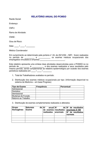 RELATÓRIO ANUAL DO PCMSO
Razão Social:
Endereço:
CNPJ:
Ramo de Atividade:
CNAE:
Grau de Risco:
Data: ____ / ____ / ________
Médico Coordenador:
Em cumprimento ao determinado pela portaria n° 24, de 29/12/94 – NR7, foram realizados
no período de _________ a ___________ os exames médicos ocupacionais dos
empregados vinculados à empresa _______________________.
Este relatório apresenta uma síntese dsas atividades desenvolvidas para o PCMSO no no
período de _________ a ___________ e dos exames realizados e seus resultados pelo
mesmo período, sendo complementar ao relatório epidemiológico por ocasião dos exames
periódicos realizados em ____ / ____ / ________
1. Total de Trabalhadores avaliados no período:
2. Distribuição dos exames médicos ocupacionais por tipo: (Informação disponível no
sistema de Medicina – em base Progress)
Tipo de Exame Frequência Percentual
Admissional
Periódico
Demissional
Mudança de Função
Retorno ao Trabalho
3. Distribuição de exames complementares realizados e alterados:
Grupo
Homogêneo
Natureza do
Exame
N° anual
de exames
realizados
N° de
resultados
anormais
N° de resultados
anormais X 100
N° de resultados
normais
 