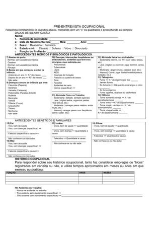 PRÉ-ENTREVISTA OCUPACIONAL
Responda corretamente os quesitos abaixo, marcando com um “x” os quadrados e preenchendo os campos:
DADOS DE IDENTIFICAÇÃO
Nome:_________________________________________________________________
1. Número da identidade: ___________________________________________________
2. Data de Nascimento: Dia______ Mês: _________ Ano: ___________
3. Sexo: Masculino Feminino
4. Estado civil: Casado Solteiro Viúvo Divorciado
5. Função ou Profissão: ____________________________________________________
ANTECEDENTES MÉDICOS FISIOLÓGICOS E PATOLÓGICOS
7) Nasceu de parto:
Normal, sem assistência médica
Cesáreo
Normal, com assistência médica
Fórceps
8) Época em que começou a andar na
infância:
Antes de um ano => N.° de meses: ____
Depois de um ano => N.° de meses: ___
Não sabe
9) Doenças comuns de infância que teve:
Caxumba (Papeira)
Sarampo
Varicela (Catapora)
Poliomielite (Paralisia Infantil)
Rubéola
Meningite
Varíola
Difteria (Crupe)
Coqueluche
Tétano
Nenhuma
Não sabe
10) Doenças, internações hospitalares ou
ambulatoriais, acidentes que teve e/ou
cirurgias a que submeteu-se:
Pneumonias
Tuberculose
Lepra
AIDS
Doenças do Coração
Fraturas ou quebra de ossos
Tiros
Facadas
Acidentes de carro
Outros (especificar) =>
________________________
________________________
11) Atividade Física no Trabalho:
Sedentária ( deitado, sentado apenas)
Leve ( digitar textos, organizar pastas,
ficar em pé, etc.)
Moderada ( carregar pesos médios, andar
muito, etc.)
Intensa ( carregar pesos com freqüência,
correr, saltar, etc.)
12) Atividade física fora do trabalho:
Sedentária (dormir, ver TV, ouvir rádio, leitura,
etc.)
Leve ( digitar ou escrever, jogar dominó, cartas,
etc.)
Moderada ( jogar sinuca, passear a pé, etc.)
Intensa ( Correr, jogar futebol/voleibol/peteca,
natação, etc.)
13) Tabagismo:
Fuma => N.° de cigarros por dia: ______
Jamais fumou
Ex-fumante => Há quanto anos largou o vício:
__________
Só fuma cigarros
Fuma cigarros, charutos ou cachimbos
14) Etilismo
Toma somente cerveja => N.° de
garrafas/semana: _______
Toma vinho =>N.° de copos/semana: _______
Toma pinga / cachaça => N.° de
doses/semana: _______
Toma uísque/vodka =>
N.° de doses/semana: _______
ANTECEDENTES GENÉTICOS E FAMILIARES
15) Pai:
Vivo, bem de saúde
Vivo, com doenças (especificar) =>
__________________
Falecido (especificar a causa)=>
_____________________
Não conhece-o ou não sabe.
16) Mãe:
Viva, bem de saúde
Viva, com doenças (especificar) =>
__________________
Falecida (especificar a causa)=>
_____________________
Não conhece-a ou não sabe.
17) Irmãos:
Vivos, bem de saúde => quantidade:
__________________
Vivos, com doença => Quantidade e
causa
_____________________________
Falecidos => Quantidade e causa:
_____________________________
Não conhece-os ou não sabe
18) Filhos:
Vivos, bem de saúde => quantidade:
__________________
Vivos, com doença => Quantidade e causa
____________________________
Falecidos => Quantidade e causa:
_____________________________
Não conhece-os ou não sabe
HISTÓRICO OCUPACIONAL
Para responder sobre seu histórico ocupacional, tanto faz considerar empregos ou “bicos”
registrados em carteira ou não, e utilize tempos aproximados em meses ou anos em que
exerceu ou praticou:
FUNÇÃO ANOS MESES
19) Acidentes do Trabalho:
Nunca me acidentei no trabalho
Tive acidente sem afastamento (especificar) => _____________________________________________________________________
Tive acidente com afastamento (especificar) => _____________________________________________________________________
 