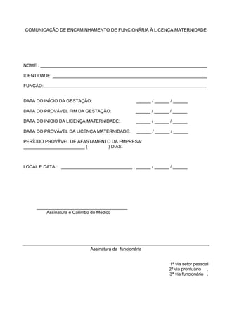 COMUNICAÇÃO DE ENCAMINHAMENTO DE FUNCIONÁRIA À LICENÇA MATERNIDADE
NOME : ____________________________________________________________________
IDENTIDADE: _______________________________________________________________
FUNÇÃO: __________________________________________________________________
DATA DO INÍCIO DA GESTAÇÃO: ______ / ______ / ______
DATA DO PROVÁVEL FIM DA GESTAÇÃO: ______ / ______ / ______
DATA DO INÍCIO DA LICENÇA MATERNIDADE: ______ / ______ / ______
DATA DO PROVÁVEL DA LICENÇA MATERNIDADE: ______ / ______ / ______
PERÍODO PROVÁVEL DE AFASTAMENTO DA EMPRESA:
_________________________ ( ) DIAS.
LOCAL E DATA : _____________________________ , ______ / ______ / ______
_____________________________________
Assinatura e Carimbo do Médico
Assinatura da funcionária
1ª via setor pessoal
2ª via prontuário .
3ª via funcionário .
 