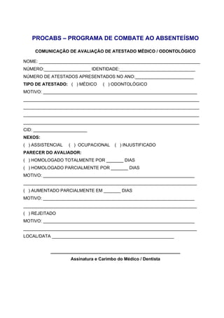 PROCABS – PROGRAMA DE COMBATE AO ABSENTEÍSMO
COMUNICAÇÃO DE AVALIAÇÀO DE ATESTADO MÉDICO / ODONTOLÓGICO
NOME: __________________________________________________________________
NÚMERO:___________________ IDENTIDADE:_______________________________
NÚMERO DE ATESTADOS APRESENTADOS NO ANO:________________________
TIPO DE ATESTADO: ( ) MÉDICO ( ) ODONTOLÓGICO
MOTIVO: _______________________________________________________________
________________________________________________________________________
________________________________________________________________________
________________________________________________________________________
________________________________________________________________________
CID: ______________________
NEXOS:
( ) ASSISTENCIAL ( ) OCUPACIONAL ( ) INJUSTIFICADO
PARECER DO AVALIADOR:
( ) HOMOLOGADO TOTALMENTE POR _______ DIAS
( ) HOMOLOGADO PARCIALMENTE POR _______ DIAS
MOTIVO: ______________________________________________________________
_______________________________________________________________________
( ) AUMENTADO PARCIALMENTE EM _______ DIAS
MOTIVO: ______________________________________________________________
_______________________________________________________________________
( ) REJEITADO
MOTIVO: ______________________________________________________________
_______________________________________________________________________
LOCAL/DATA __________________________________________________
_____________________________________________________
Assinatura e Carimbo do Médico / Dentista
 