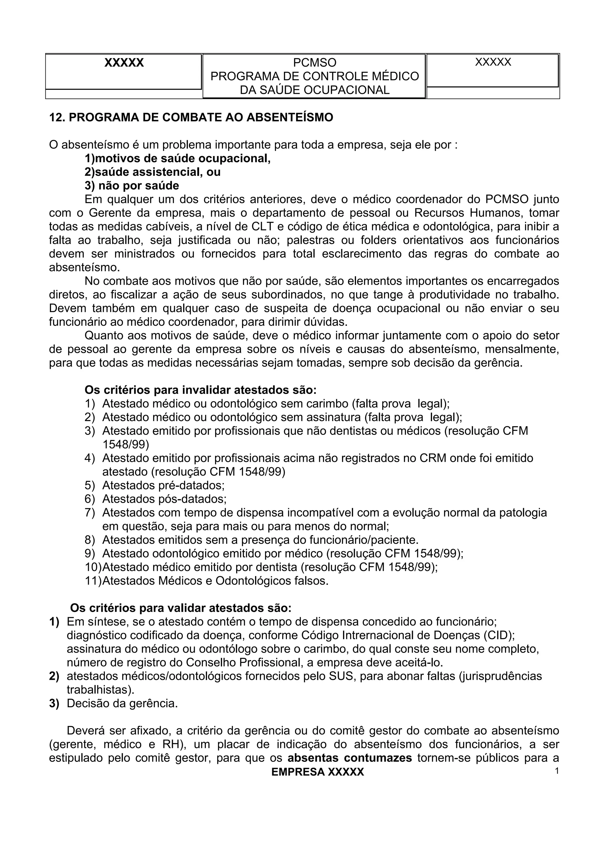 XXXXX PCMSO
PROGRAMA DE CONTROLE MÉDICO
DA SAÚDE OCUPACIONAL
XXXXX
EMPRESA XXXXX 1
12. PROGRAMA DE COMBATE AO ABSENTEÍSMO
O absenteísmo é um problema importante para toda a empresa, seja ele por :
1)motivos de saúde ocupacional,
2)saúde assistencial, ou
3) não por saúde
Em qualquer um dos critérios anteriores, deve o médico coordenador do PCMSO junto
com o Gerente da empresa, mais o departamento de pessoal ou Recursos Humanos, tomar
todas as medidas cabíveis, a nível de CLT e código de ética médica e odontológica, para inibir a
falta ao trabalho, seja justificada ou não; palestras ou folders orientativos aos funcionários
devem ser ministrados ou fornecidos para total esclarecimento das regras do combate ao
absenteísmo.
No combate aos motivos que não por saúde, são elementos importantes os encarregados
diretos, ao fiscalizar a ação de seus subordinados, no que tange à produtividade no trabalho.
Devem também em qualquer caso de suspeita de doença ocupacional ou não enviar o seu
funcionário ao médico coordenador, para dirimir dúvidas.
Quanto aos motivos de saúde, deve o médico informar juntamente com o apoio do setor
de pessoal ao gerente da empresa sobre os níveis e causas do absenteísmo, mensalmente,
para que todas as medidas necessárias sejam tomadas, sempre sob decisão da gerência.
Os critérios para invalidar atestados são:
1) Atestado médico ou odontológico sem carimbo (falta prova legal);
2) Atestado médico ou odontológico sem assinatura (falta prova legal);
3) Atestado emitido por profissionais que não dentistas ou médicos (resolução CFM
1548/99)
4) Atestado emitido por profissionais acima não registrados no CRM onde foi emitido
atestado (resolução CFM 1548/99)
5) Atestados pré-datados;
6) Atestados pós-datados;
7) Atestados com tempo de dispensa incompatível com a evolução normal da patologia
em questão, seja para mais ou para menos do normal;
8) Atestados emitidos sem a presença do funcionário/paciente.
9) Atestado odontológico emitido por médico (resolução CFM 1548/99);
10)Atestado médico emitido por dentista (resolução CFM 1548/99);
11)Atestados Médicos e Odontológicos falsos.
Os critérios para validar atestados são:
1) Em síntese, se o atestado contém o tempo de dispensa concedido ao funcionário;
diagnóstico codificado da doença, conforme Código Intrernacional de Doenças (CID);
assinatura do médico ou odontólogo sobre o carimbo, do qual conste seu nome completo,
número de registro do Conselho Profissional, a empresa deve aceitá-lo.
2) atestados médicos/odontológicos fornecidos pelo SUS, para abonar faltas (jurisprudências
trabalhistas).
3) Decisão da gerência.
Deverá ser afixado, a critério da gerência ou do comitê gestor do combate ao absenteísmo
(gerente, médico e RH), um placar de indicação do absenteísmo dos funcionários, a ser
estipulado pelo comitê gestor, para que os absentas contumazes tornem-se públicos para a
 