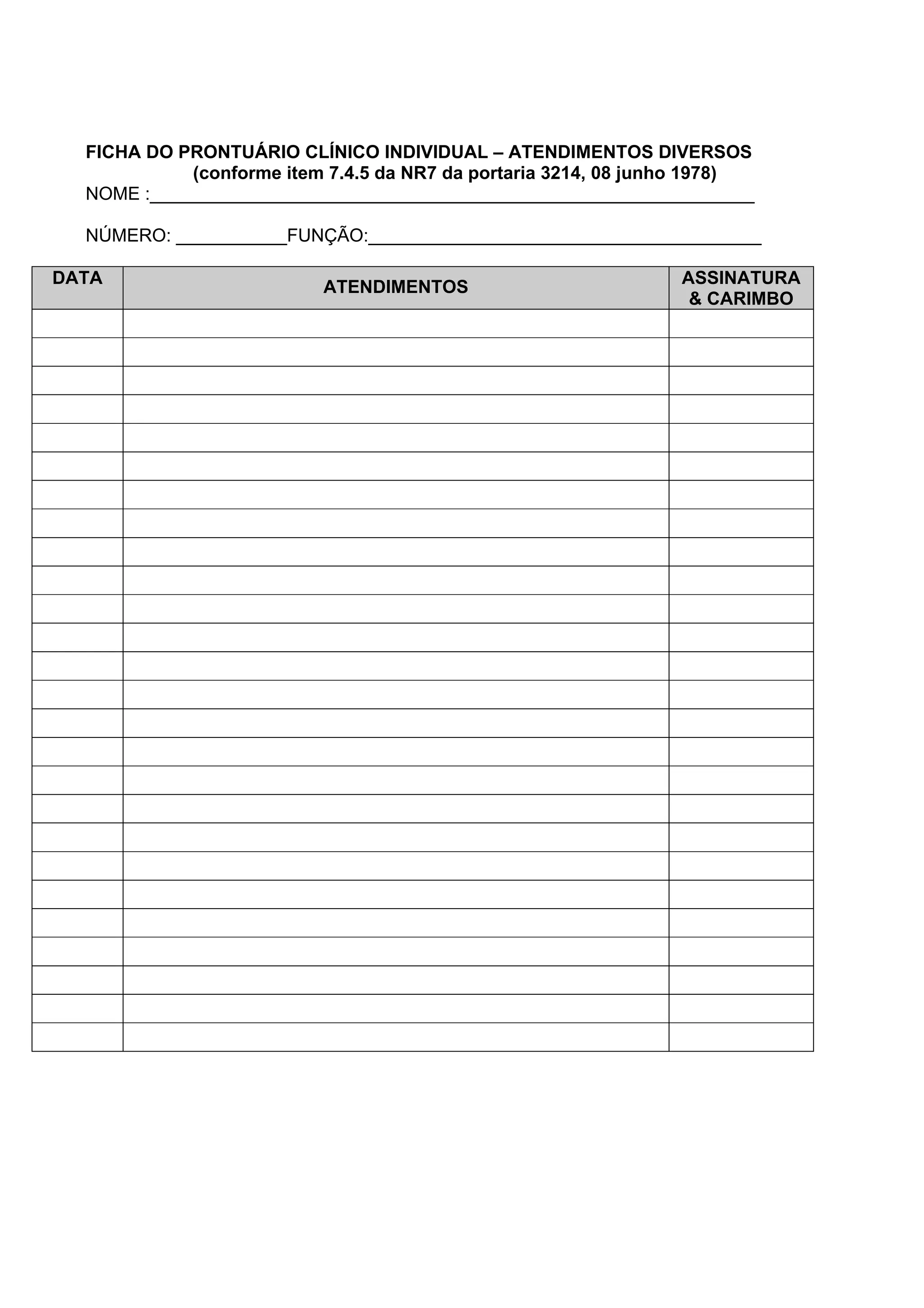 FICHA DO PRONTUÁRIO CLÍNICO INDIVIDUAL – ATENDIMENTOS DIVERSOS
(conforme item 7.4.5 da NR7 da portaria 3214, 08 junho 1978)
NOME :____________________________________________________________
NÚMERO: ___________FUNÇÃO:_______________________________________
DATA ATENDIMENTOS ASSINATURA
& CARIMBO
 