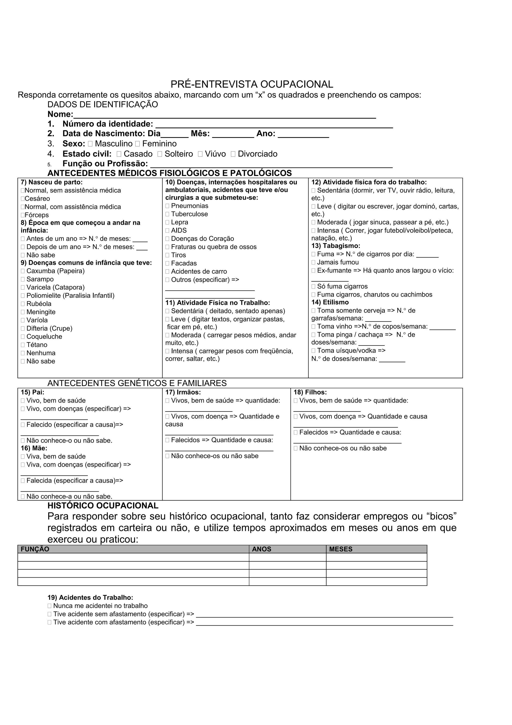 PRÉ-ENTREVISTA OCUPACIONAL
Responda corretamente os quesitos abaixo, marcando com um “x” os quadrados e preenchendo os campos:
DADOS DE IDENTIFICAÇÃO
Nome:_________________________________________________________________
1. Número da identidade: ___________________________________________________
2. Data de Nascimento: Dia______ Mês: _________ Ano: ___________
3. Sexo: Masculino Feminino
4. Estado civil: Casado Solteiro Viúvo Divorciado
5. Função ou Profissão: ____________________________________________________
ANTECEDENTES MÉDICOS FISIOLÓGICOS E PATOLÓGICOS
7) Nasceu de parto:
Normal, sem assistência médica
Cesáreo
Normal, com assistência médica
Fórceps
8) Época em que começou a andar na
infância:
Antes de um ano => N.° de meses: ____
Depois de um ano => N.° de meses: ___
Não sabe
9) Doenças comuns de infância que teve:
Caxumba (Papeira)
Sarampo
Varicela (Catapora)
Poliomielite (Paralisia Infantil)
Rubéola
Meningite
Varíola
Difteria (Crupe)
Coqueluche
Tétano
Nenhuma
Não sabe
10) Doenças, internações hospitalares ou
ambulatoriais, acidentes que teve e/ou
cirurgias a que submeteu-se:
Pneumonias
Tuberculose
Lepra
AIDS
Doenças do Coração
Fraturas ou quebra de ossos
Tiros
Facadas
Acidentes de carro
Outros (especificar) =>
________________________
________________________
11) Atividade Física no Trabalho:
Sedentária ( deitado, sentado apenas)
Leve ( digitar textos, organizar pastas,
ficar em pé, etc.)
Moderada ( carregar pesos médios, andar
muito, etc.)
Intensa ( carregar pesos com freqüência,
correr, saltar, etc.)
12) Atividade física fora do trabalho:
Sedentária (dormir, ver TV, ouvir rádio, leitura,
etc.)
Leve ( digitar ou escrever, jogar dominó, cartas,
etc.)
Moderada ( jogar sinuca, passear a pé, etc.)
Intensa ( Correr, jogar futebol/voleibol/peteca,
natação, etc.)
13) Tabagismo:
Fuma => N.° de cigarros por dia: ______
Jamais fumou
Ex-fumante => Há quanto anos largou o vício:
__________
Só fuma cigarros
Fuma cigarros, charutos ou cachimbos
14) Etilismo
Toma somente cerveja => N.° de
garrafas/semana: _______
Toma vinho =>N.° de copos/semana: _______
Toma pinga / cachaça => N.° de
doses/semana: _______
Toma uísque/vodka =>
N.° de doses/semana: _______
ANTECEDENTES GENÉTICOS E FAMILIARES
15) Pai:
Vivo, bem de saúde
Vivo, com doenças (especificar) =>
__________________
Falecido (especificar a causa)=>
_____________________
Não conhece-o ou não sabe.
16) Mãe:
Viva, bem de saúde
Viva, com doenças (especificar) =>
__________________
Falecida (especificar a causa)=>
_____________________
Não conhece-a ou não sabe.
17) Irmãos:
Vivos, bem de saúde => quantidade:
__________________
Vivos, com doença => Quantidade e
causa
_____________________________
Falecidos => Quantidade e causa:
_____________________________
Não conhece-os ou não sabe
18) Filhos:
Vivos, bem de saúde => quantidade:
__________________
Vivos, com doença => Quantidade e causa
____________________________
Falecidos => Quantidade e causa:
_____________________________
Não conhece-os ou não sabe
HISTÓRICO OCUPACIONAL
Para responder sobre seu histórico ocupacional, tanto faz considerar empregos ou “bicos”
registrados em carteira ou não, e utilize tempos aproximados em meses ou anos em que
exerceu ou praticou:
FUNÇÃO ANOS MESES
19) Acidentes do Trabalho:
Nunca me acidentei no trabalho
Tive acidente sem afastamento (especificar) => _____________________________________________________________________
Tive acidente com afastamento (especificar) => _____________________________________________________________________
 