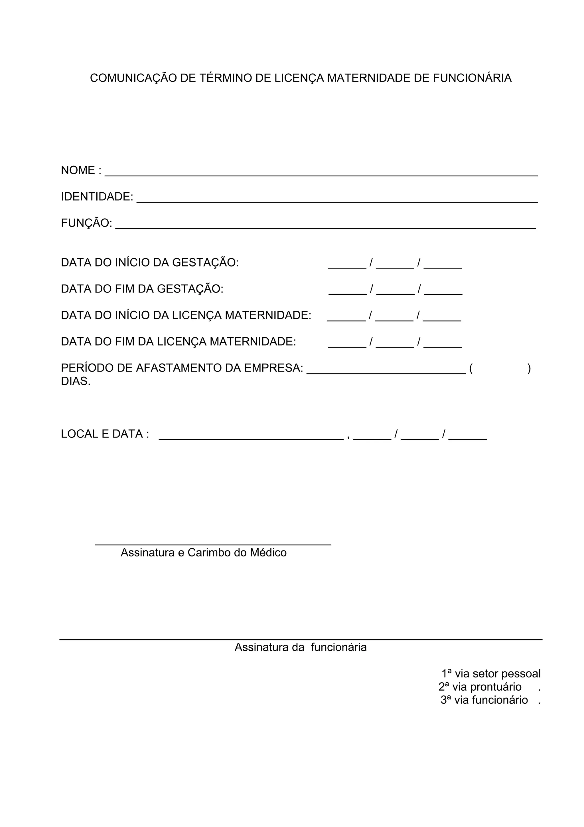COMUNICAÇÃO DE TÉRMINO DE LICENÇA MATERNIDADE DE FUNCIONÁRIA
NOME : ____________________________________________________________________
IDENTIDADE: _______________________________________________________________
FUNÇÃO: __________________________________________________________________
DATA DO INÍCIO DA GESTAÇÃO: ______ / ______ / ______
DATA DO FIM DA GESTAÇÃO: ______ / ______ / ______
DATA DO INÍCIO DA LICENÇA MATERNIDADE: ______ / ______ / ______
DATA DO FIM DA LICENÇA MATERNIDADE: ______ / ______ / ______
PERÍODO DE AFASTAMENTO DA EMPRESA: _________________________ ( )
DIAS.
LOCAL E DATA : _____________________________ , ______ / ______ / ______
_____________________________________
Assinatura e Carimbo do Médico
Assinatura da funcionária
1ª via setor pessoal
2ª via prontuário .
3ª via funcionário .
 