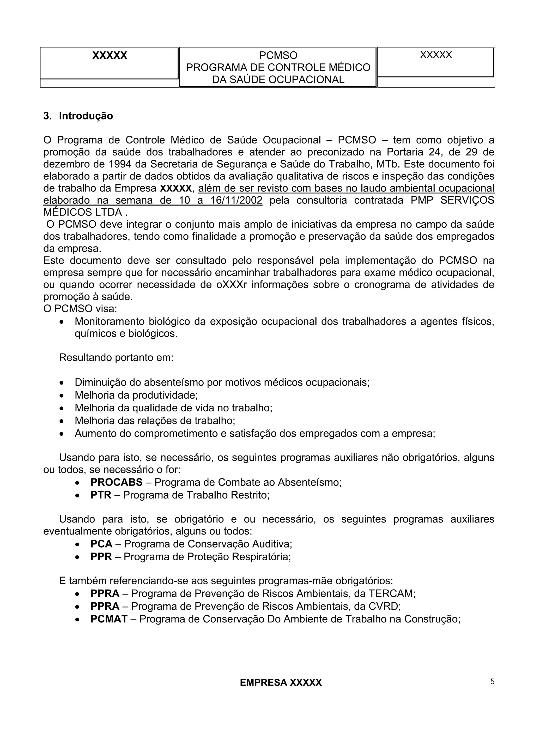 XXXXX PCMSO
PROGRAMA DE CONTROLE MÉDICO
DA SAÚDE OCUPACIONAL
XXXXX
EMPRESA XXXXX 5
3. Introdução
O Programa de Controle Médico de Saúde Ocupacional – PCMSO – tem como objetivo a
promoção da saúde dos trabalhadores e atender ao preconizado na Portaria 24, de 29 de
dezembro de 1994 da Secretaria de Segurança e Saúde do Trabalho, MTb. Este documento foi
elaborado a partir de dados obtidos da avaliação qualitativa de riscos e inspeção das condições
de trabalho da Empresa XXXXX, além de ser revisto com bases no laudo ambiental ocupacional
elaborado na semana de 10 a 16/11/2002 pela consultoria contratada PMP SERVIÇOS
MÉDICOS LTDA .
O PCMSO deve integrar o conjunto mais amplo de iniciativas da empresa no campo da saúde
dos trabalhadores, tendo como finalidade a promoção e preservação da saúde dos empregados
da empresa.
Este documento deve ser consultado pelo responsável pela implementação do PCMSO na
empresa sempre que for necessário encaminhar trabalhadores para exame médico ocupacional,
ou quando ocorrer necessidade de oXXXr informações sobre o cronograma de atividades de
promoção à saúde.
O PCMSO visa:
• Monitoramento biológico da exposição ocupacional dos trabalhadores a agentes físicos,
químicos e biológicos.
Resultando portanto em:
• Diminuição do absenteísmo por motivos médicos ocupacionais;
• Melhoria da produtividade;
• Melhoria da qualidade de vida no trabalho;
• Melhoria das relações de trabalho;
• Aumento do comprometimento e satisfação dos empregados com a empresa;
Usando para isto, se necessário, os seguintes programas auxiliares não obrigatórios, alguns
ou todos, se necessário o for:
• PROCABS – Programa de Combate ao Absenteísmo;
• PTR – Programa de Trabalho Restrito;
Usando para isto, se obrigatório e ou necessário, os seguintes programas auxiliares
eventualmente obrigatórios, alguns ou todos:
• PCA – Programa de Conservação Auditiva;
• PPR – Programa de Proteção Respiratória;
E também referenciando-se aos seguintes programas-mãe obrigatórios:
• PPRA – Programa de Prevenção de Riscos Ambientais, da TERCAM;
• PPRA – Programa de Prevenção de Riscos Ambientais, da CVRD;
• PCMAT – Programa de Conservação Do Ambiente de Trabalho na Construção;
 