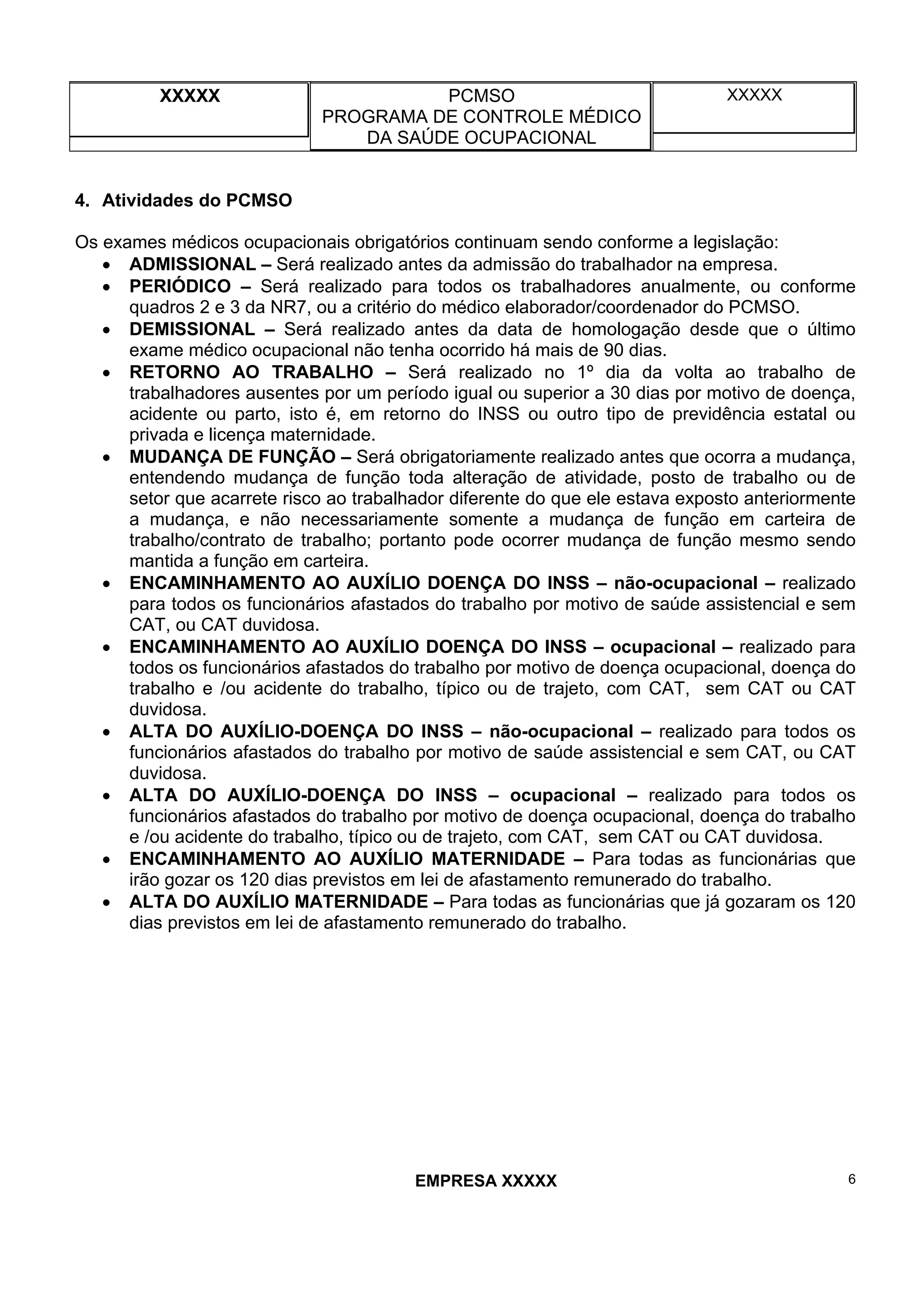 XXXXX PCMSO
PROGRAMA DE CONTROLE MÉDICO
DA SAÚDE OCUPACIONAL
XXXXX
EMPRESA XXXXX 6
4. Atividades do PCMSO
Os exames médicos ocupacionais obrigatórios continuam sendo conforme a legislação:
• ADMISSIONAL – Será realizado antes da admissão do trabalhador na empresa.
• PERIÓDICO – Será realizado para todos os trabalhadores anualmente, ou conforme
quadros 2 e 3 da NR7, ou a critério do médico elaborador/coordenador do PCMSO.
• DEMISSIONAL – Será realizado antes da data de homologação desde que o último
exame médico ocupacional não tenha ocorrido há mais de 90 dias.
• RETORNO AO TRABALHO – Será realizado no 1º dia da volta ao trabalho de
trabalhadores ausentes por um período igual ou superior a 30 dias por motivo de doença,
acidente ou parto, isto é, em retorno do INSS ou outro tipo de previdência estatal ou
privada e licença maternidade.
• MUDANÇA DE FUNÇÃO – Será obrigatoriamente realizado antes que ocorra a mudança,
entendendo mudança de função toda alteração de atividade, posto de trabalho ou de
setor que acarrete risco ao trabalhador diferente do que ele estava exposto anteriormente
a mudança, e não necessariamente somente a mudança de função em carteira de
trabalho/contrato de trabalho; portanto pode ocorrer mudança de função mesmo sendo
mantida a função em carteira.
• ENCAMINHAMENTO AO AUXÍLIO DOENÇA DO INSS – não-ocupacional – realizado
para todos os funcionários afastados do trabalho por motivo de saúde assistencial e sem
CAT, ou CAT duvidosa.
• ENCAMINHAMENTO AO AUXÍLIO DOENÇA DO INSS – ocupacional – realizado para
todos os funcionários afastados do trabalho por motivo de doença ocupacional, doença do
trabalho e /ou acidente do trabalho, típico ou de trajeto, com CAT, sem CAT ou CAT
duvidosa.
• ALTA DO AUXÍLIO-DOENÇA DO INSS – não-ocupacional – realizado para todos os
funcionários afastados do trabalho por motivo de saúde assistencial e sem CAT, ou CAT
duvidosa.
• ALTA DO AUXÍLIO-DOENÇA DO INSS – ocupacional – realizado para todos os
funcionários afastados do trabalho por motivo de doença ocupacional, doença do trabalho
e /ou acidente do trabalho, típico ou de trajeto, com CAT, sem CAT ou CAT duvidosa.
• ENCAMINHAMENTO AO AUXÍLIO MATERNIDADE – Para todas as funcionárias que
irão gozar os 120 dias previstos em lei de afastamento remunerado do trabalho.
• ALTA DO AUXÍLIO MATERNIDADE – Para todas as funcionárias que já gozaram os 120
dias previstos em lei de afastamento remunerado do trabalho.
 