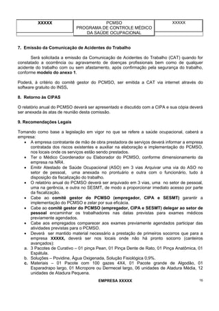 XXXXX PCMSO
PROGRAMA DE CONTROLE MÉDICO
DA SAÚDE OCUPACIONAL
XXXXX
EMPRESA XXXXX 16
7. Emissão da Comunicação de Acidentes do Trabalho
Será solicitada a emissão da Comunicação de Acidentes do Trabalho (CAT) quando for
constatado a ocorrência ou agravamento de doenças profissionais bem como de qualquer
acidente do trabalho com ou sem afastamento, após confirmação pela segurança do trabalho,
conforme modelo do anexo 1.
Poderá, à critério do comitê gestor do PCMSO, ser emitida a CAT via internet através do
software gratuito do INSS.
8. Retorno às CIPAS
O relatório anual do PCMSO deverá ser apresentado e discutido com a CIPA e sua cópia deverá
ser anexada às atas de reunião desta comissão.
9. Recomendações Legais
Tomando como base a legislação em vigor no que se refere a saúde ocupacional, caberá a
empresa:
• A empresa contratante de mão de obra prestadora de serviços deverá informar a empresa
contratada dos riscos existentes e auxiliar na elaboração e implementação do PCMSO,
nos locais onde os serviços estão sendo prestados.
• Ter o Médico Coordenador ou Elaborador do PCMSO, conforme dimensionamento da
empresa na NR4.
• Emitir Atestado de Saúde Ocupacional (ASO) em 3 vias Arquivar uma via do ASO no
setor de pessoal, uma anexada no prontuário e outra com o funcionário, tudo à
disposição da fiscalização do trabalho.
• O relatório anual do PCMSO deverá ser arquivado em 3 vias, uma no setor de pessoal,
uma na gerência, e outra no SESMT, de modo a proporcionar imediato acesso por parte
da fiscalização.
• Cabe ao comitê gestor do PCMSO (empregador, CIPA e SESMT) garantir a
implementação do PCMSO e zelar por sua eficácia.
• Cabe ao comitê gestor do PCMSO (empregador, CIPA e SESMT) delegar ao setor de
pessoal encaminhar os trabalhadores nas datas previstas para exames médicos
previamente agendados.
• Cabe aos empregados comparecer aos exames previamente agendados participar das
atividades previstas para o PCMSO.
• Deverá ser mantido material necessário a prestação de primeiros socorros que para a
empresa XXXXX, deverá ser nos locais onde não há pronto socorro (canteiros
avançados):
a. 3 Pacotes de Curativo – 01 pinça Pean, 01 Pinça Dente de Rato, 01 Pinça Anatômica, 01
Espátula.
b. Soluções – Povidine, Água Oxigenada, Solução Fisiológica 0,9%.
c. Materiais – 01 Pacote com 100 gazes 4X4, 01 Pacote grande de Algodão, 01
Esparadrapo largo, 01 Micropore ou Dermecel largo, 06 unidades de Atadura Média, 12
unidades de Atadura Pequena.
 