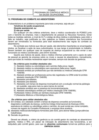 XXXXX PCMSO
PROGRAMA DE CONTROLE MÉDICO
DA SAÚDE OCUPACIONAL
XXXXX
EMPRESA XXXXX 1
12. PROGRAMA DE COMBATE AO ABSENTEÍSMO
O absenteísmo é um problema importante para toda a empresa, seja ele por :
1)motivos de saúde ocupacional,
2)saúde assistencial, ou
3) não por saúde
Em qualquer um dos critérios anteriores, deve o médico coordenador do PCMSO junto
com o Gerente da empresa, mais o departamento de pessoal ou Recursos Humanos, tomar
todas as medidas cabíveis, a nível de CLT e código de ética médica e odontológica, para inibir a
falta ao trabalho, seja justificada ou não; palestras ou folders orientativos aos funcionários
devem ser ministrados ou fornecidos para total esclarecimento das regras do combate ao
absenteísmo.
No combate aos motivos que não por saúde, são elementos importantes os encarregados
diretos, ao fiscalizar a ação de seus subordinados, no que tange à produtividade no trabalho.
Devem também em qualquer caso de suspeita de doença ocupacional ou não enviar o seu
funcionário ao médico coordenador, para dirimir dúvidas.
Quanto aos motivos de saúde, deve o médico informar juntamente com o apoio do setor
de pessoal ao gerente da empresa sobre os níveis e causas do absenteísmo, mensalmente,
para que todas as medidas necessárias sejam tomadas, sempre sob decisão da gerência.
Os critérios para invalidar atestados são:
1) Atestado médico ou odontológico sem carimbo (falta prova legal);
2) Atestado médico ou odontológico sem assinatura (falta prova legal);
3) Atestado emitido por profissionais que não dentistas ou médicos (resolução CFM
1548/99)
4) Atestado emitido por profissionais acima não registrados no CRM onde foi emitido
atestado (resolução CFM 1548/99)
5) Atestados pré-datados;
6) Atestados pós-datados;
7) Atestados com tempo de dispensa incompatível com a evolução normal da patologia
em questão, seja para mais ou para menos do normal;
8) Atestados emitidos sem a presença do funcionário/paciente.
9) Atestado odontológico emitido por médico (resolução CFM 1548/99);
10)Atestado médico emitido por dentista (resolução CFM 1548/99);
11)Atestados Médicos e Odontológicos falsos.
Os critérios para validar atestados são:
1) Em síntese, se o atestado contém o tempo de dispensa concedido ao funcionário;
diagnóstico codificado da doença, conforme Código Intrernacional de Doenças (CID);
assinatura do médico ou odontólogo sobre o carimbo, do qual conste seu nome completo,
número de registro do Conselho Profissional, a empresa deve aceitá-lo.
2) atestados médicos/odontológicos fornecidos pelo SUS, para abonar faltas (jurisprudências
trabalhistas).
3) Decisão da gerência.
Deverá ser afixado, a critério da gerência ou do comitê gestor do combate ao absenteísmo
(gerente, médico e RH), um placar de indicação do absenteísmo dos funcionários, a ser
estipulado pelo comitê gestor, para que os absentas contumazes tornem-se públicos para a
 