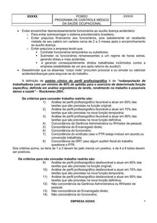 XXXXX PCMSO
PROGRAMA DE CONTROLE MÉDICO
DA SAÚDE OCUPACIONAL
XXXXX
EMPRESA XXXXX 4
• Evitar encaminhar desnecessariamente funcionários ao auxílio doença acidentário:
o Para evitar sobrecarregar o sistema previdenciário brasileiro;
o Evitar prejuízos financeiros aos funcionários, pois sabidamente só receberão
metade de seu salário em carteira cerca de 2 a 3 meses após o encaminhamento
ao auxílio doença.
o Evitar prejuízos a empresa tendo que:
Contratar funcionários temporários ou substitutos;
Submeter os funcionários remanescentes a um regime de horas extras,
gerando stress e mais acidentes;
e gerando conseqüentemente diretos trabalhistas incômodos contra a
empresa (estabilidade de um ano após retorno do auxílio!);
• Desestimular que os absentas “corpo mole” procurem provocar e ou simular ou valorizar
acidentes/doenças para esquivar-se do trabalho.
A definição de padrão clínico do perfil profissiográfico é de “subpopulação de
trabalhadores com um mínimo de 90% de aptidão para o exercício de determinada função
específica, definida em análise ergonômica da tarefa, rendimento no trabalho e possíveis
danos a saúde” – Stockmeier,2001.
Os critérios para conceder trabalho restrito são:
1) Análise de perfil profissiográfico favorável a atuar em 60% das
tarefas que são previstas na função original;
2) Análise de perfil profissiográfico favorável a atuar em 70% das
tarefas que são previstas na nova função temporária;
3) Análise de perfil profissiográfico favorável a atuar em 90% das
tarefas que são previstas na nova função definitiva;
4) Concordância da Gerência Administrativa ou RH/setor de pessoal;
5) Concordância do Encarregado direto;
6) Concordância do funcionário;
7) Concordância do sindicato caso o PTR esteja incluso em acordo ou
convenção trabalhista;
8) Concordância da DRT caso algum auditor fiscal do trabalho
questione o PTR.
Dos critérios acima, os itens de 1 a 3 devem ter pelo menos um positivo, e de 4 a 8 todos devem
ser positivos.
Os critérios para não conceder trabalho restrito são:
9) Análise de perfil profissiográfico desfavorável a atuar em 60% das
tarefas que são previstas na função original;
10) Análise de perfil profissiográfico desfavorável a atuar em 70% das
tarefas que são previstas na nova função temporária;
11) Análise de perfil profissiográfico desfavorável a atuar em 90% das
tarefas que são previstas na nova função definitiva;
12) Não concordância da Gerência Administrativa ou RH/setor de
pessoal;
13) Não concordância do Encarregado direto;
14) Não concordância do funcionário;
 