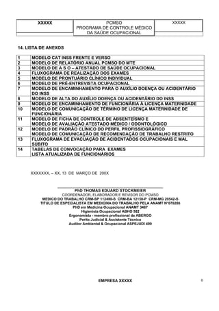XXXXX PCMSO
PROGRAMA DE CONTROLE MÉDICO
DA SAÚDE OCUPACIONAL
XXXXX
EMPRESA XXXXX 6
14. LISTA DE ANEXOS
1 MODELO CAT INSS FRENTE E VERSO
2 MODELO DE RELATÓRIO ANUAL PCMSO DO MTE
3 MODELO DE A S O – ATESTADO DE SAÚDE OCUPACIONAL
4 FLUXOGRAMA DE REALIZAÇÃO DOS EXAMES
5 MODELO DE PRONTUÁRIO CLÍNICO INDIVIDUAL
6 MODELO DE PRÉ-ENTREVISTA OCUPACIONAL
7 MODELO DE ENCAMINHAMENTO PARA O AUXÍLIO DOENÇA OU ACIDENTÁRIO
DO INSS
8 MODELO DE ALTA DO AUXÍLIO DOENÇA OU ACIDENTÁRIO DO INSS
9 MODELO DE ENCAMINHAMENTO DE FUNCIONÁRIA À LICENÇA MATERNIDADE
10 MODELO DE COMUNICAÇÃO DE TÉRMINO DE LICENÇA MATERNIDADE DE
FUNCIONÁRIA
11 MODELO DE FICHA DE CONTROLE DE ABSENTEÍSMO E
MODELO DE AVALIAÇÃO ATESTADO MÉDICO / ODONTOLÓGICO
12 MODELO DE PADRÃO CLÍNICO DO PERFIL PROFISSIOGRÁFICO
MODELO DE COMUNICAÇÃO DE RECOMENDAÇÃO DE TRABALHO RESTRITO
13 FLUXOGRAMA DE EVACUAÇÃO DE ACIDENTADOS OCUPACIONAIS E MAL
SÚBITO
14 TABELAS DE CONVOCAÇÀO PARA EXAMES
LISTA ATUALIZADA DE FUNCIONÁRIOS
XXXXXXX, – XX, 13 DE MARÇO DE 200X
_____________________________________________________
PhD THOMAS EDUARD STOCKMEIER
COORDENADOR, ELABORADOR E REVISOR DO PCMSO
MEDICO DO TRABALHO CRM-SP 112490-S CRM-BA 12158-P CRM-MG 20542-S
TITULO DE ESPECIALISTA EM MEDICINA DO TRABALHO PELA ANAMT N°070286
PhD em Medicina Ocupacional ANAMT 3467
Higienista Ocupacional ABHO 582
Ergonomista - membro profissional da ABERGO
Perito Judicial & Assistente Técnico
Auditor Ambiental & Ocupacional ASPEJUDI 499
 