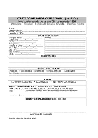 ATESTADO DE SAÚDE OCUPACIONAL ( A. S. O. )
Nos conformes da portaria nº08, de maio de 1996
( )Admissional ( )Periódico ( )Demissional ( )Mudança de Função ( )Retorno ao Trabalho
Nome:.....................................................................................................................
Cargo/Função:.............................................................................................................
Identidade (RG).: .......................................................................................................
EXAMES REALIZADOS
Avaliação clínica: ............./............./............
Audiometria: ............./............./...........
E.P.F.: ............./............./.................
Hemograma: ............./............./.................
Sumário de urina: ............./............./.............
RX de Tórax.: ............./............./........
ABO / RH: ............./............./..............
Gota espessa:........../............./.................
E.C.G.: ............./............./..............
Outros:.....................................................................
..................................................................................
..................................................................................
..................................................................................
..................................................................................
..................................................................................
..................................................................................
..................................................................................
..................................................................................
OBSERVAÇÕES
.............................................................................................................................................................
.............................................................................................................................................................
.............................................................................................................................................................
.............................................................................................................................................................
RISCOS OCUPACIONAIS
FÍSICOS BIOLÓGICOS QUÍMICOS ERGONÔMICOS ACIDENTES
Especificação:......................................................................................................................................
.............................................................................................................................................................
LAUDO
( ) APTO PARA EXERCER A SUA FUNÇÃO ( ) INAPTO PARA A FUNÇÃO
Médico Coordenador PCMSO: THOMAS EDUARD STOCKMEIER
CRM: CRM-BA 12158 / CRM-MG 20542-S / CRM-PA 6902-S ANAMT 3467
Assinatura e carimbo com CRM do médico encarregado do examedata:
........../........./........
CONTATO: FONE/ENDEREÇO: 094 358-1425
. ..............................................................................................................................................
Assinatura do examinado
Recebi segunda via deste ASO
 