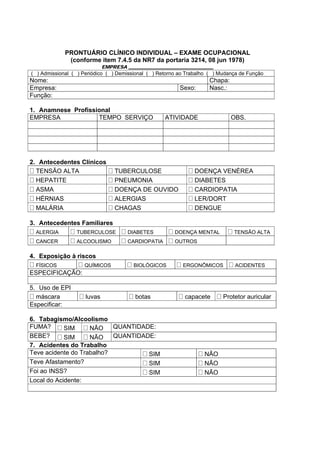 PRONTUÁRIO CLÍNICO INDIVIDUAL – EXAME OCUPACIONAL
(conforme item 7.4.5 da NR7 da portaria 3214, 08 jun 1978)
EMPRESA ____________________________________
( ) Admissional ( ) Periódico ( ) Demissional ( ) Retorno ao Trabalho ( ) Mudança de Função
Nome: Chapa:
Empresa: Sexo: Nasc.:
Função:
1. Anamnese Profissional
EMPRESA TEMPO SERVIÇO ATIVIDADE OBS.
2. Antecedentes Clínicos
TENSÃO ALTA TUBERCULOSE DOENÇA VENÉREA
HEPATITE PNEUMONIA DIABETES
ASMA DOENÇA DE OUVIDO CARDIOPATIA
HÉRNIAS ALERGIAS LER/DORT
MALÁRIA CHAGAS DENGUE
3. Antecedentes Familiares
ALERGIA TUBERCULOSE DIABETES DOENÇA MENTAL TENSÃO ALTA
CANCER ALCOOLISMO CARDIOPATIA OUTROS
4. Exposição à riscos
FÍSICOS QUÍMICOS BIOLÓGICOS ERGONÔMICOS ACIDENTES
ESPECIFICAÇÃO:
5. Uso de EPI
máscara luvas botas capacete Protetor auricular
Especificar:
6. Tabagismo/Alcoolismo
FUMA? SIM NÃO QUANTIDADE:
BEBE? SIM NÃO QUANTIDADE:
7. Acidentes do Trabalho
Teve acidente do Trabalho? SIM NÃO
Teve Afastamento? SIM NÃO
Foi ao INSS? SIM NÃO
Local do Acidente:
 
